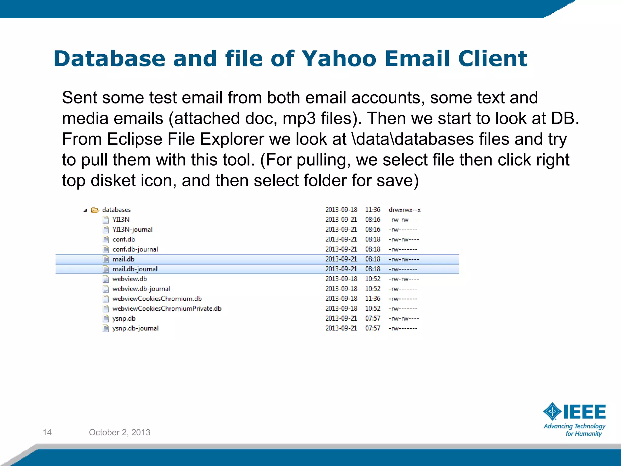Database and file of Yahoo Email Client
October 2, 201314
Sent some test email from both email accounts, some text and
media emails (attached doc, mp3 files). Then we start to look at DB.
From Eclipse File Explorer we look at datadatabases files and try
to pull them with this tool. (For pulling, we select file then click right
top disket icon, and then select folder for save)
 
