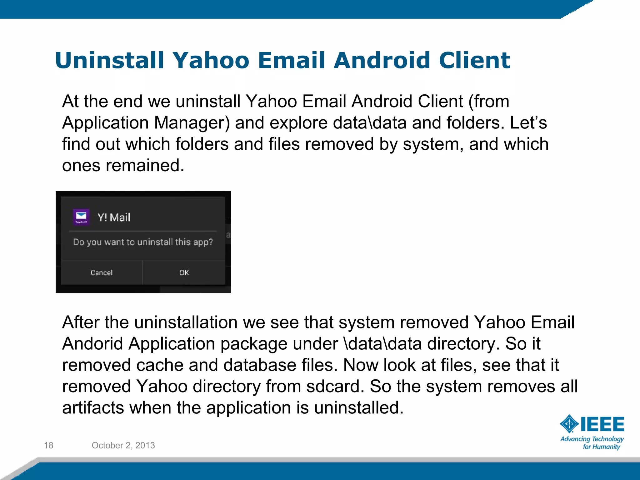 Uninstall Yahoo Email Android Client
October 2, 201318
At the end we uninstall Yahoo Email Android Client (from
Application Manager) and explore datadata and folders. Let’s
find out which folders and files removed by system, and which
ones remained.
After the uninstallation we see that system removed Yahoo Email
Andorid Application package under datadata directory. So it
removed cache and database files. Now look at files, see that it
removed Yahoo directory from sdcard. So the system removes all
artifacts when the application is uninstalled.
 