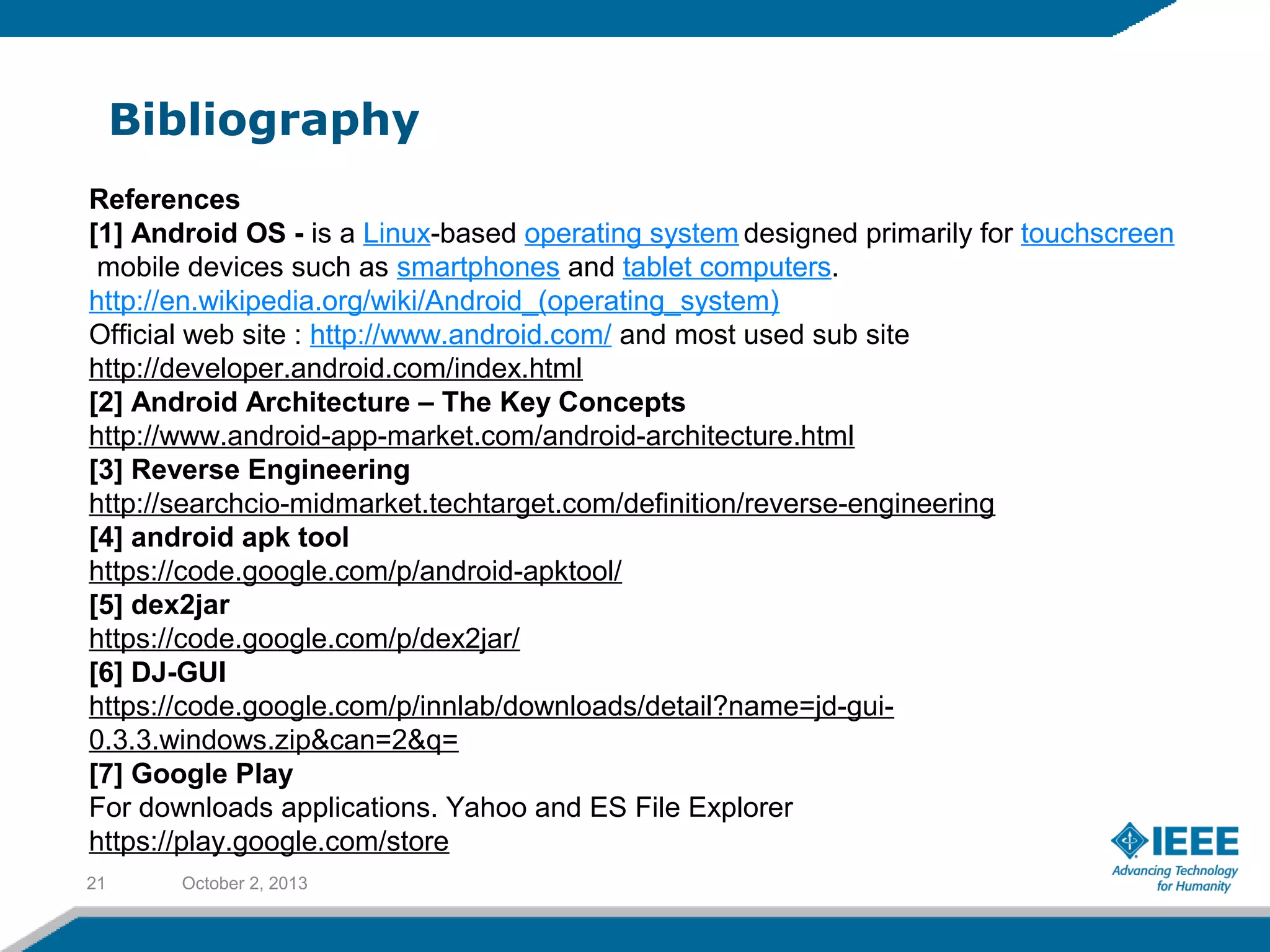 Bibliography
October 2, 201321
References
[1] Android OS - is a Linux-based operating system designed primarily for touchscreen
mobile devices such as smartphones and tablet computers.
http://en.wikipedia.org/wiki/Android_(operating_system)
Official web site : http://www.android.com/ and most used sub site
http://developer.android.com/index.html
[2] Android Architecture – The Key Concepts
http://www.android-app-market.com/android-architecture.html
[3] Reverse Engineering
http://searchcio-midmarket.techtarget.com/definition/reverse-engineering
[4] android apk tool
https://code.google.com/p/android-apktool/
[5] dex2jar
https://code.google.com/p/dex2jar/
[6] DJ-GUI
https://code.google.com/p/innlab/downloads/detail?name=jd-gui-
0.3.3.windows.zip&can=2&q=
[7] Google Play
For downloads applications. Yahoo and ES File Explorer
https://play.google.com/store
 