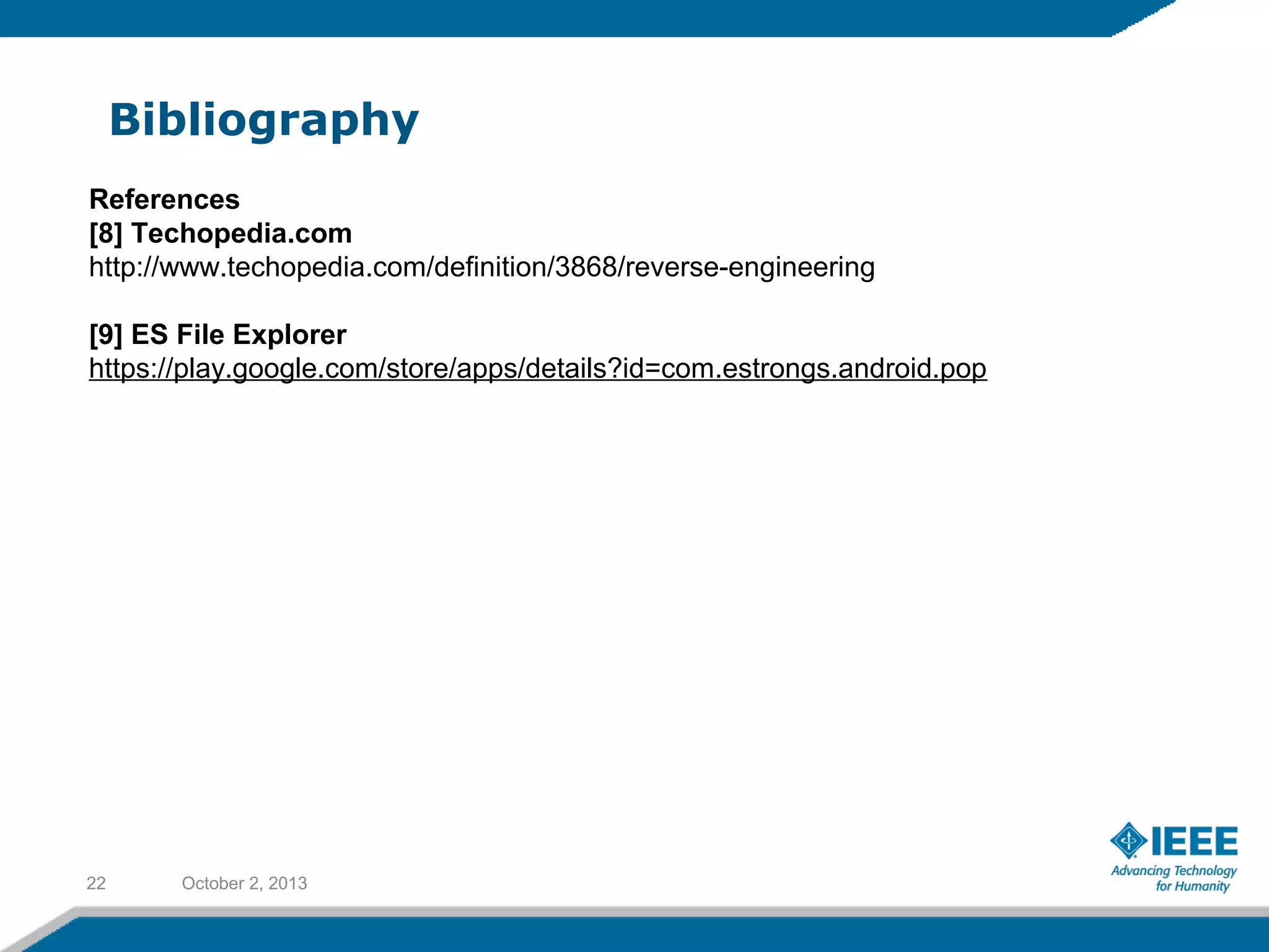 Bibliography
October 2, 201322
References
[8] Techopedia.com
http://www.techopedia.com/definition/3868/reverse-engineering
[9] ES File Explorer
https://play.google.com/store/apps/details?id=com.estrongs.android.pop
 