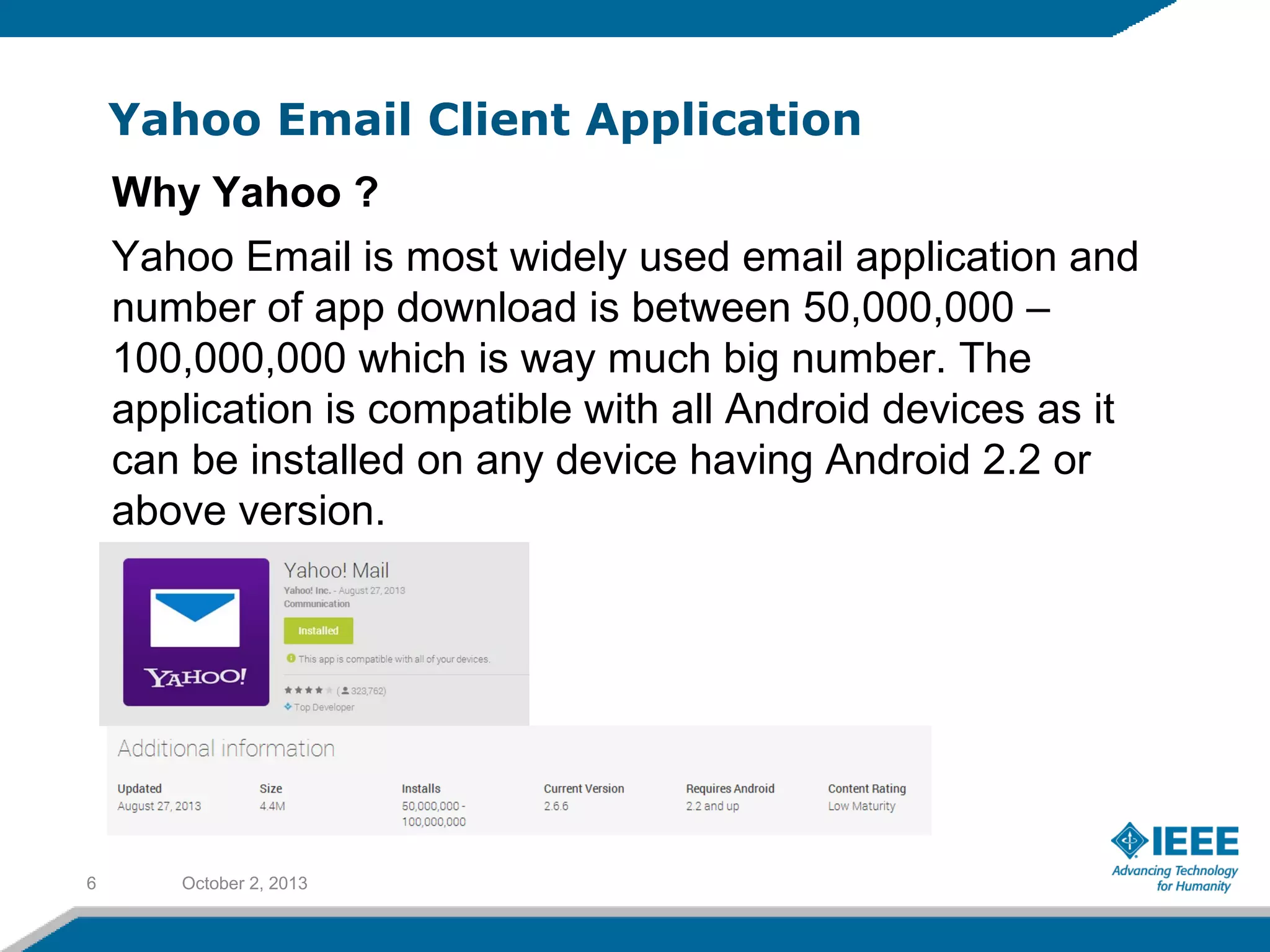 Yahoo Email Client Application
October 2, 20136
Why Yahoo ?
Yahoo Email is most widely used email application and
number of app download is between 50,000,000 –
100,000,000 which is way much big number. The
application is compatible with all Android devices as it
can be installed on any device having Android 2.2 or
above version.
 