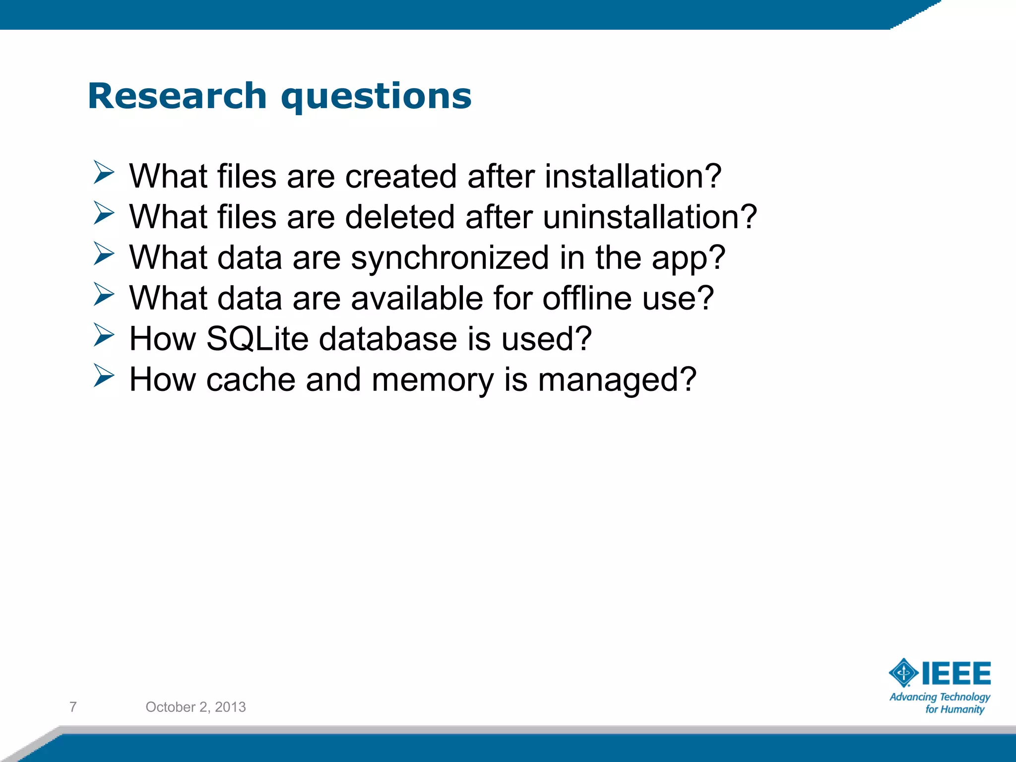 Research questions
October 2, 20137
 What files are created after installation?
 What files are deleted after uninstallation?
 What data are synchronized in the app?
 What data are available for offline use?
 How SQLite database is used?
 How cache and memory is managed?
 