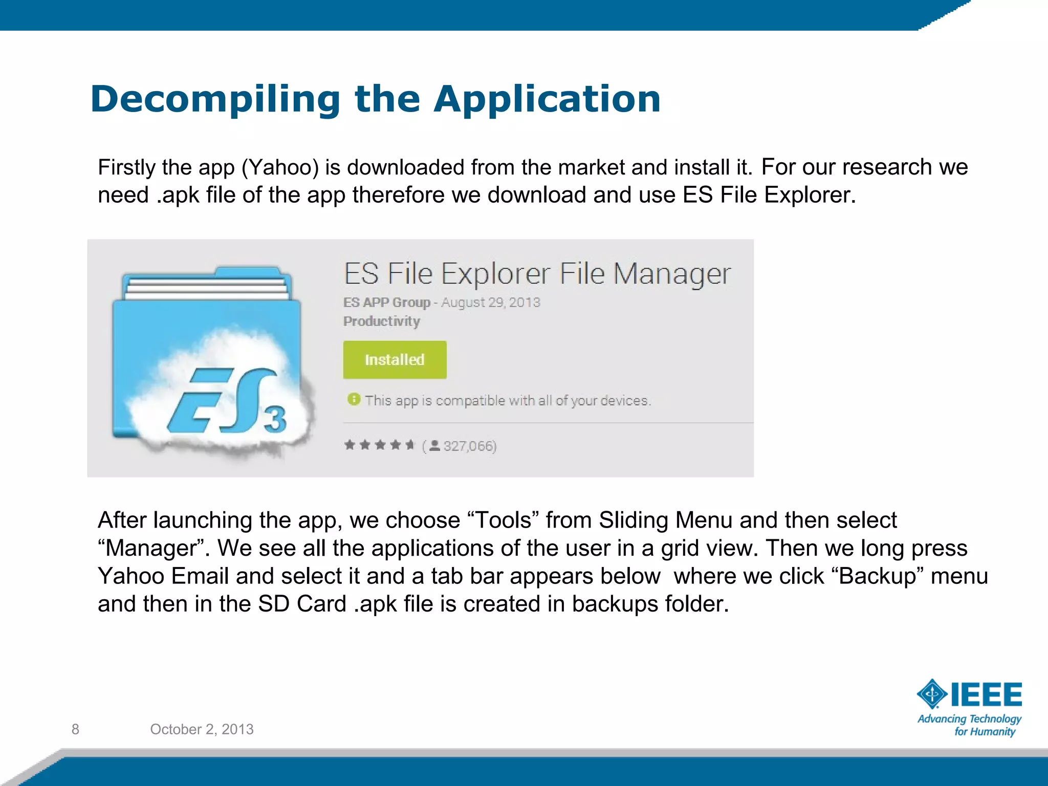 Decompiling the Application
October 2, 20138
Firstly the app (Yahoo) is downloaded from the market and install it. For our research we
need .apk file of the app therefore we download and use ES File Explorer.
After launching the app, we choose “Tools” from Sliding Menu and then select
“Manager”. We see all the applications of the user in a grid view. Then we long press
Yahoo Email and select it and a tab bar appears below where we click “Backup” menu
and then in the SD Card .apk file is created in backups folder.
 