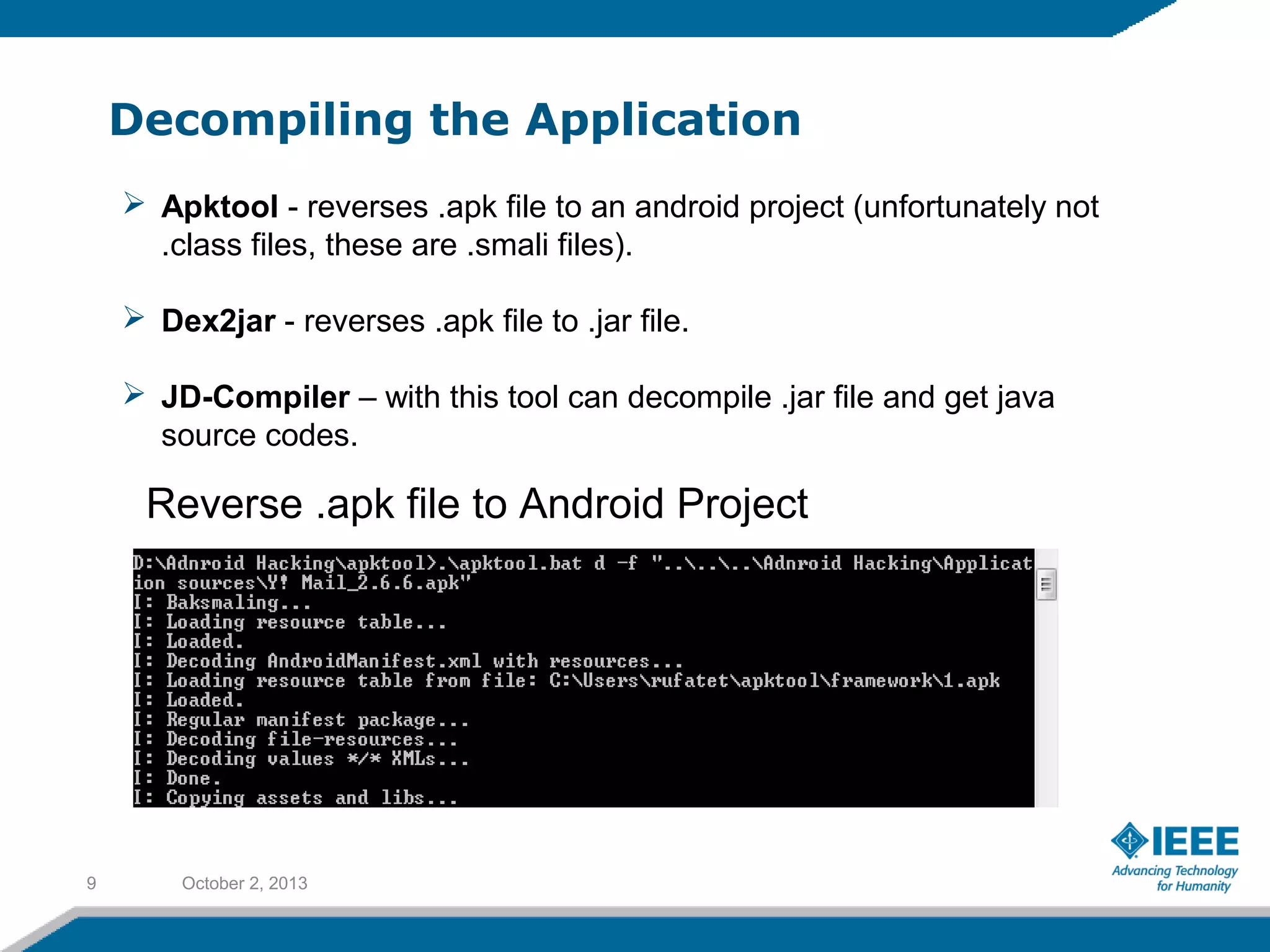 Decompiling the Application
October 2, 20139
 Apktool - reverses .apk file to an android project (unfortunately not
.class files, these are .smali files).
 Dex2jar - reverses .apk file to .jar file.
 JD-Compiler – with this tool can decompile .jar file and get java
source codes.
Reverse .apk file to Android Project
 