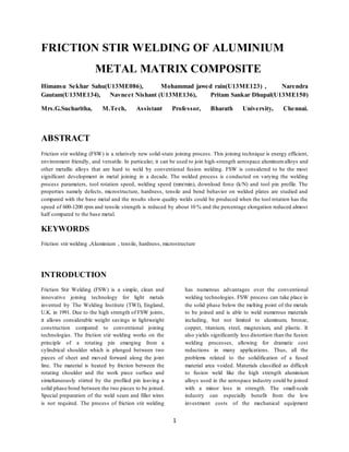 1
FRICTION STIR WELDING OF ALUMINIUM
METAL MATRIX COMPOSITE
Himansu Sekhar Sahu(U13ME086), Mohammad jawed rain(U13ME123) , Narendra
Gautam(U13ME134), Navneet Nishant (U13ME136), Pritam Sankar Dhupal(U13ME150)
Mrs.G.Sucharitha, M.Tech, Assistant Professor, Bharath University, Chennai.
ABSTRACT
Friction stir welding (FSW) is a relatively new solid-state joining process. This joining technique is energy efficient,
environment friendly, and versatile. In particular, it can be used to join high-strength aerospace aluminumalloys and
other metallic alloys that are hard to weld by conventional fusion welding. FSW is considered to be the most
significant development in metal joining in a decade. The welded process is conducted on varying the welding
process parameters, tool rotation speed, welding speed (mm/min), download force (k/N) and tool pin profile. The
properties namely defects, microstructure, hardness, tensile and bend behavior on welded plates are studied and
compared with the base metal and the results show quality welds could be produced when the tool rotation has the
speed of 600-1200 rpm and tensile strength is reduced by about 10 % and the percentage elongation reduced almost
half compared to the base metal.
KEYWORDS
Friction stir welding ,Aluminium , tensile, hardness, microstructure
INTRODUCTION
Friction Stir Welding (FSW) is a simple, clean and
innovative joining technology for light metals
invented by The Welding Institute (TWI), England,
U.K. in 1991. Due to the high strength of FSW joints,
it allows considerable weight savings in lightweight
construction compared to conventional joining
technologies. The friction stir welding works on the
principle of a rotating pin emerging from a
cylindrical shoulder which is plunged between two
pieces of sheet and moved forward along the joint
line. The material is heated by friction between the
rotating shoulder and the work piece surface and
simultaneously stirred by the profiled pin leaving a
solid phase bond between the two pieces to be joined.
Special preparation of the weld seam and filler wires
is not required. The process of friction stir welding
has numerous advantages over the conventional
welding technologies. FSW process can take place in
the solid phase below the melting point of the metals
to be joined and is able to weld numerous materials
including, but not limited to aluminum, bronze,
copper, titanium, steel, magnesium, and plastic. It
also yields significantly less distortion than the fusion
welding processes, allowing for dramatic cost
reductions in many applications. Thus, all the
problems related to the solidification of a fused
material area voided. Materials classified as difficult
to fusion weld like the high strength aluminium
alloys used in the aerospace industry could be joined
with a minor loss in strength. The small-scale
industry can especially benefit from the low
investment costs of the mechanical equipment
 