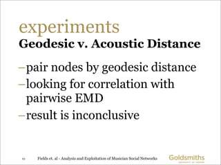 experiments
Geodesic v. Acoustic Distance
–pair nodes by geodesic distance
–looking for correlation with
 pairwise EMD
–result is inconclusive


23   Fields et. al - Analysis and Exploitation of Musician Social Networks
 