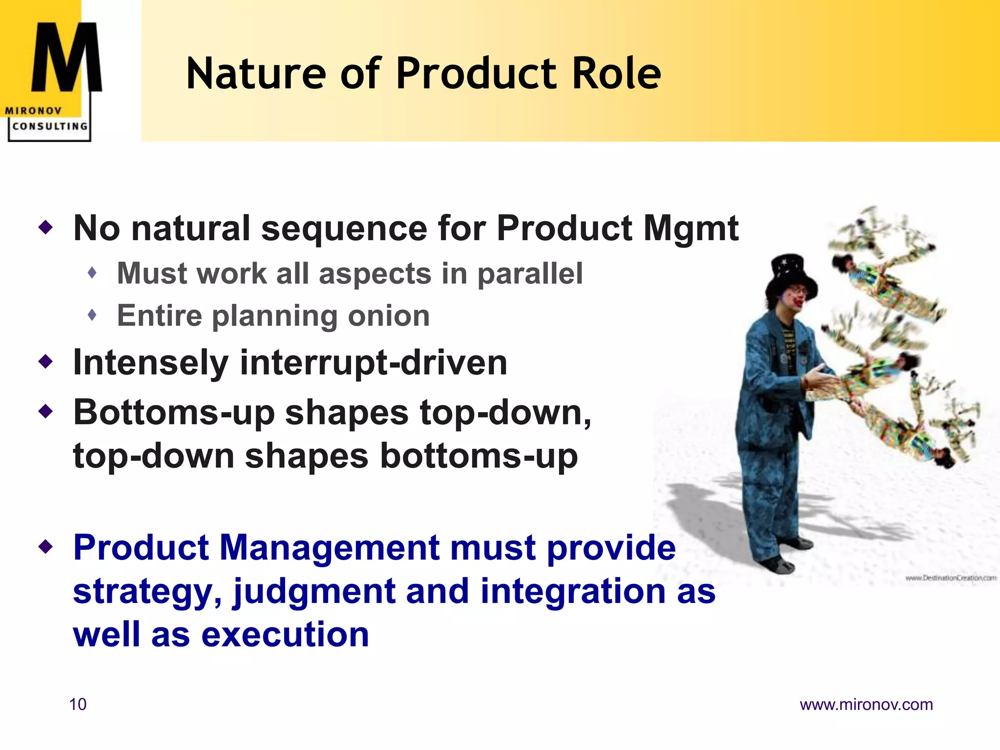 Nature of Product RoleNo natural sequence for Product MgmtMust work all aspects in parallelEntire planning onionIntensely interrupt-drivenBottoms-up shapes top-down, top-down shapes bottoms-upProduct Management must provide strategy, judgment and integration as well as execution