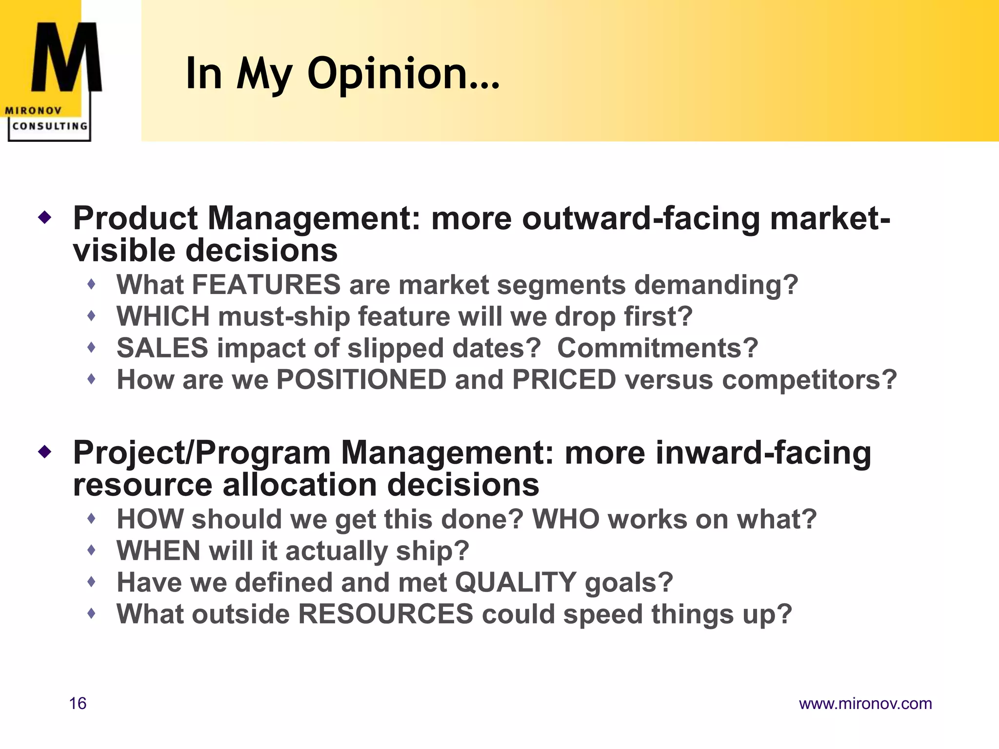 In My Opinion…Product Management: more outward-facing market-visible decisionsWhat FEATURES are market segments demanding?WHICH must-ship feature will we drop first?   SALES impact of slipped dates?  Commitments?How are we POSITIONED and PRICED versus competitors? Project/Program Management: more inward-facing resource allocation decisionsHOW should we get this done? WHO works on what?WHEN will it actually ship?Have we defined and met QUALITY goals?What outside RESOURCES could speed things up?