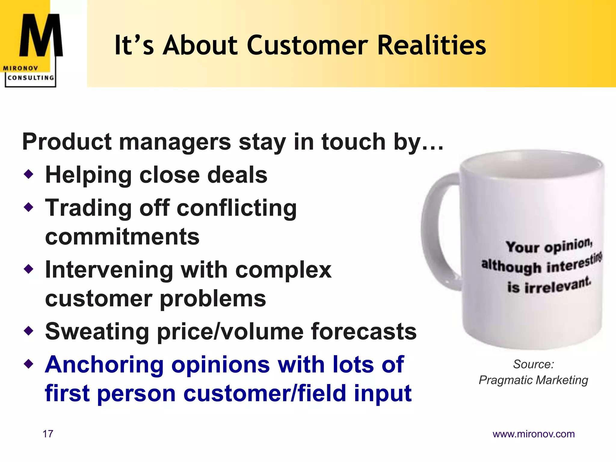 It’s About Customer RealitiesProduct managers stay in touch by…Helping close dealsTrading off conflictingcommitmentsIntervening with complex customer problemsSweating price/volume forecasts Anchoring opinions with lots of first person customer/field inputSource:Pragmatic Marketing