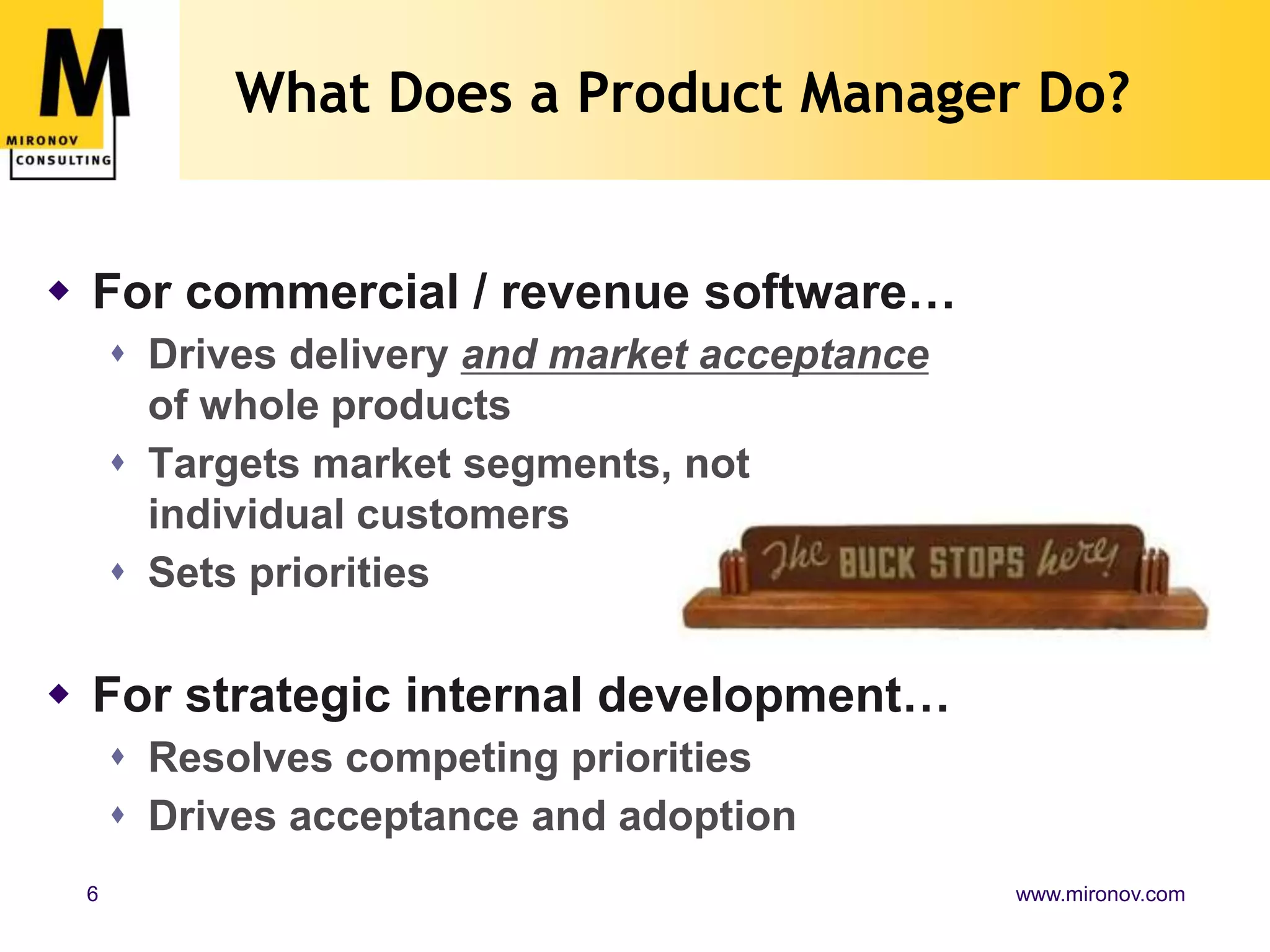 What Does a Product Manager Do?For commercial / revenue software…Drives delivery and market acceptance of whole productsTargets market segments, not individual customersSets prioritiesFor strategic internal development…Resolves competing prioritiesDrives acceptance and adoption