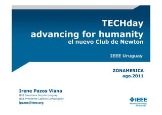 TECHday
         advancing for humanity
                                       el nuevo Club de Newton

                                                   IEEE Uruguay


                                                    ZONAMERICA
                                                       ago.2011


Irene Pazos Viana
IEEE Secretaria Sección Uruguay
IEEE Presidente Capítulo Computación
ipazos@ieee.org
 