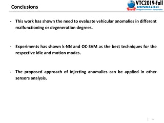 14
Conclusions
- This work has shown the need to evaluate vehicular anomalies in different
malfunctioning or degeneration degrees.
- Experiments has shown k-NN and OC-SVM as the best techniques for the
respective idle and motion modes.
- The proposed approach of injecting anomalies can be applied in other
sensors analysis.
 