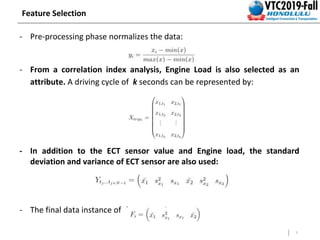 7
Feature Selection
- Pre-processing phase normalizes the data:
- From a correlation index analysis, Engine Load is also selected as an
attribute. A driving cycle of k seconds can be represented by:
- In addition to the ECT sensor value and Engine load, the standard
deviation and variance of ECT sensor are also used:
- The final data instance of the system is:
 