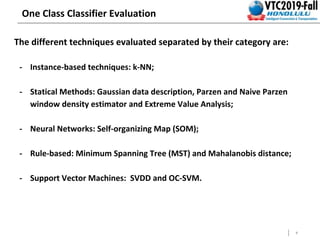 8
One Class Classifier Evaluation
The different techniques evaluated separated by their category are:
- Instance-based techniques: k-NN;
- Statical Methods: Gaussian data description, Parzen and Naive Parzen
window density estimator and Extreme Value Analysis;
- Neural Networks: Self-organizing Map (SOM);
- Rule-based: Minimum Spanning Tree (MST) and Mahalanobis distance;
- Support Vector Machines: SVDD and OC-SVM.
-
 