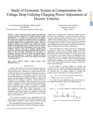Study of Economic System at Compensation for
Voltage Drop Utilizing Charging Power Adjustment of
Electric Vehicles
Yuta Nakamura,Yuki Mitsukuri, Masaru Iguchi,
Yuji Mishima
National Institute of Technology, Hakodate College, Japan
Ryoichi Hara, Hiroyuki Kita,
Hokkaido University,
Sapporo, Japan
Abstract— A surge of needs for the low carbon society promotes
a spread of electric vehicle (EV). EVs could be charged at night
simultaneously, as a result, severe voltage drop may happen.
The authors have proposed the method which can compensate
the voltage drop caused by EV charging by means of adjusting
charging schedules and controlling reactive power. However,
though the method can avoid the voltage violation, the method
includes the inequality between EVs in other words, the only EV
which is in terminal node in distribution system where voltage
violation is likely to occur has to decrease charging power
because the method is autonomous distributed control which is
based on only self-voltage information. In this paper, we
formulate a convenience loss of EV owner due to adjust reactive
power and charging power. We propose a method to calculate
the benefit of the EV owner and the cost needed by the voltage
control using the EVs.
Index Terms-- Electric vehicles, Voltage control, Costs,
distribution system
I. INTRODUCTION
Electric vehicles (EV) have been attracting great attentions
and expectations since they can run at good fuel efficiency
without exhaust gases. Therefore, it is expected that the EVs
will become more and more popular. Generally, the usage of
EV strongly depends on our lifestyle; most EVs run in the
daytime and are parked and charged at night[1-2]. The current
time-of-use tariff program offered by the utility company will
enlarges the EV charging in nighttime. If most of EVs are
charged from the distribution systems through electricity plug
at home, emergence of EVs would enlarge the peak load at
night in residential areas. Added to the problem of voltage
drop in distribution system due to an overload, it is considered
that installing a SVR (Step Voltage Regulator) is the
conventional measures to the voltage compensation in the
distribution system side. However, a method to compensate
for the voltage by the EV charger itself which causes a voltage
drop is also considered. [3]
If EV consists of inverter, it can control both active and
reactive powers in principle. We have focused that point and
proposed basic algorithm to keep voltage by avoiding voltage
violation due to simultaneous EV charging at nighttime[4]-[7].
In [4]-[7], the adjustment of active and reactive power is
executed within not losing convenience of EV owner. These
voltage control methods base on the premise that all EVs
always execute the method. However, in practice, by reducing
the charging power in order to avoid voltage deviations, if it
cannot charge the amount of power required for the driving, a
large convenience loss of EV owner is generated.
On the other hand, the voltage control by EV charging has
a potential to reduce cost of keeping voltage which DSO
(Distribution system operator) must pay. If DSO is able to be
distributed a part of the costs reduced by voltage control of EV
as an incentive to EV owners, there is a possibility that the
disadvantage of the EV owner to cooperate in keeping system
voltage can be solved. If DSO is able to design appropriate
such economic institutions, it is possible to solve disadvantage
of EV owner and keeping the system voltage at a lower cost
than the conventional yet.
In this paper, we propose method to calculate the
economic loss of EV owner generated by adjusting the active
and reactive power at the time of charging .Furthermore using
an economic loss, we propose method to calculate the
incentive for EV owner and cost of voltage control by EV.
II. VOLTAGE CONTROL IN DISTRIBUTION SYSTEM
A. Voltage Control in Two Node System
In a simple two-node distribution system shown in Fig.1,
the voltage drop along the feeder can be approximated as
r
rs
V
QXPR
VV
+
=- (1)
where, sV , rV are the voltages at sending and receiving
The south Hokkaido Science Promotion Foundation and
Sakurai funds of the Institute of Electrical Engineers of Japan
978-1-4799-7537-2/14/$31.00 ©2014 IEEE
Figure 1. Two nodes distribution system model
 