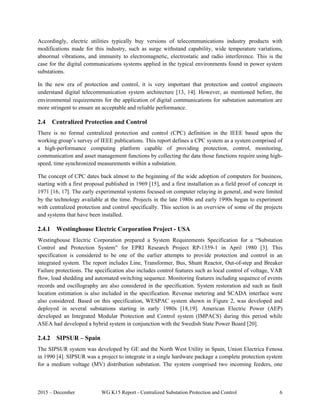 2015 – December WG K15 Report - Centralized Substation Protection and Control 6
Accordingly, electric utilities typically buy versions of telecommunications industry products with
modifications made for this industry, such as surge withstand capability, wide temperature variations,
abnormal vibrations, and immunity to electromagnetic, electrostatic and radio interference. This is the
case for the digital communications systems applied in the typical environments found in power system
substations.
In the new era of protection and control, it is very important that protection and control engineers
understand digital telecommunication system architecture [13, 14]. However, as mentioned before, the
environmental requirements for the application of digital communications for substation automation are
more stringent to ensure an acceptable and reliable performance.
2.4 Centralized Protection and Control
There is no formal centralized protection and control (CPC) definition in the IEEE based upon the
working group’s survey of IEEE publications. This report defines a CPC system as a system comprised of
a high-performance computing platform capable of providing protection, control, monitoring,
communication and asset management functions by collecting the data those functions require using high-
speed, time synchronized measurements within a substation.
The concept of CPC dates back almost to the beginning of the wide adoption of computers for business,
starting with a first proposal published in 1969 [15], and a first installation as a field proof of concept in
1971 [16, 17]. The early experimental systems focused on computer relaying in general, and were limited
by the technology available at the time. Projects in the late 1980s and early 1990s began to experiment
with centralized protection and control specifically. This section is an overview of some of the projects
and systems that have been installed.
2.4.1 Westinghouse Electric Corporation Project - USA
Westinghouse Electric Corporation prepared a System Requirements Specification for a “Substation
Control and Protection System” for EPRI Research Project RP-1359-1 in April 1980 [3]. This
specification is considered to be one of the earlier attempts to provide protection and control in an
integrated system. The report includes Line, Transformer, Bus, Shunt Reactor, Out-of-step and Breaker
Failure protections. The specification also includes control features such as local control of voltage, VAR
flow, load shedding and automated switching sequence. Monitoring features including sequence of events
records and oscillography are also considered in the specification. System restoration aid such as fault
location estimation is also included in the specification. Revenue metering and SCADA interface were
also considered. Based on this specification, WESPAC system shown in Figure 2, was developed and
deployed in several substations starting in early 1980s [18,19]. American Electric Power (AEP)
developed an Integrated Modular Protection and Control system (IMPACS) during this period while
ASEA had developed a hybrid system in conjunction with the Swedish State Power Board [20].
2.4.2 SIPSUR – Spain
The SIPSUR system was developed by GE and the North West Utility in Spain, Union Electrica Fenosa
in 1990 [4]. SIPSUR was a project to integrate in a single hardware package a complete protection system
for a medium voltage (MV) distribution substation. The system comprised two incoming feeders, one
 