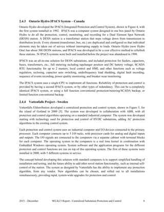 2015 – December WG K15 Report - Centralized Substation Protection and Control 8
2.4.3 Ontario Hydro IPACS System – Canada
Ontario Hydro developed the IPACS (Integrated Protection and Control System), shown in Figure 4, with
the first system installed in 1992. IPACS was a computer system designed in one box panel by Ontario
Hydro to do all the protection, control, monitoring, and recording for a Dual Element Spot Network
(DESN) station. A DESN station is a transformer station that steps voltage down from transmission to
distribution levels. Every element (transformer, bus, etc.) are duplicated and configured so that individual
elements may be taken out of service without interrupting supply to loads. Ontario Hydro (now Hydro
One) has about 300 DESN stations, and IPACS was developed to be a cost effective method to refurbish
these stations. 56 IPACS systems were built and installed before the project was abandoned in 1998.
IPACS was an all-in-one solution for DESN substations, and included protection for feeders, capacitors,
buses, transformers, etc.; full metering including tapchanger position and DC battery voltage; SCADA
RTU functionality for up to 2 masters; local control and HMI; and other functions such as voltage
regulation, reclosing, capacitor auto switching, underfrequency load shedding, digital fault recording,
sequence of events recording, power quality monitoring, and breaker wear monitoring.
The IPACS system uses a single CPU to implement all functions. Reliability of protection and control is
provided by having a second IPACS system, or by other types of redundancy. This can be a completely
identical IPACS system, or using a full function conventional protection/metering/SCADA backup, or
limited function conventional backup.
2.4.4 Vattenfalls Project - Sweden
Vattenfalls Eldistribution developed a centralized protection and control system, shown in Figure 5, for
the island of Gotland in 2000 [5]. The system was developed in collaboration with ABB, with all
protection and control algorithms operating on a standard industrial computer. The system was developed
starting with technology used for protection and control of HVDC substations, adding AC protection
algorithms to the existing control system.
Each protection and control system uses an industrial computer and I/O devices connected to the primary
processor. Each computer connects up to 5 I/O racks, with processor cards for analog and digital inputs
and outputs. The I/O signals are connected to the computers via a separate cabinet with terminal blocks
for each computer. The operating system in the computers is a real time kernel in combination with
Embedded Windows operating system. System software and the application programs for the different
protection and control functions are run on top of this operating system. The first of these systems were
installed in 2000, with 5 different systems in service.
The concept behind developing this solution with standard computers is to support simplified handling of
installation and testing, and the future ability to add other novel station functionality, such as internal self-
control of the station. The system as designed by Vattenfalls has the ability to implement any protection
algorithm, from any vendor. New algorithms can be chosen, and rolled out to all installations
simultaneously, providing rapid, system-wide upgrades for protection and control.
 