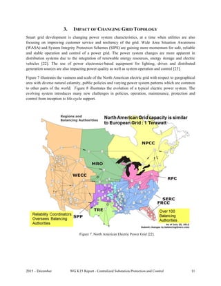 2015 – December WG K15 Report - Centralized Substation Protection and Control 11
3. IMPACT OF CHANGING GRID TOPOLOGY
Smart grid development is changing power system characteristics, at a time when utilities are also
focusing on improving customer service and resiliency of the grid. Wide Area Situation Awareness
(WASA) and System Integrity Protection Schemes (SIPS) are gaining more momentum for safe, reliable
and stable operation and control of a power grid. The power system changes are more apparent in
distribution systems due to the integration of renewable energy resources, energy storage and electric
vehicles [22]. The use of power electronics-based equipment for lighting, drives and distributed
generation sources are also impacting power quality as well as system operation and control [23].
Figure 7 illustrates the vastness and scale of the North American electric grid with respect to geographical
area with diverse natural calamity, public policies and varying power system patterns which are common
to other parts of the world. Figure 8 illustrates the evolution of a typical electric power system. The
evolving system introduces many new challenges in policies, operation, maintenance, protection and
control from inception to life-cycle support.
Figure 7. North American Electric Power Grid [22].
 