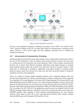 2015 – December WG K15 Report - Centralized Substation Protection and Control 21
 
Figure 13. Server based CPC system [24].
CPC has to meet applicable standards for substation environment, such as IEEE 1613 and IEC 61850-
3:2013. Electrical isolation of the CPC via optical fiber cables for communications is beneficial in this
respect. However, a CPC’s power supply and other peripheral connections have to withstand the
substation environment.
4.2.7 Advancements in Communication Technology
Substation protection and control systems require reliable, secure communications infrastructure which is
also true for CPC architectures. These are mission-critical systems that have to process real time events
on a millisecond level for protections and control operations. Many of these modern communications
networks rely on packet based Ethernet messaging. Applications using digital messages to exchange
binary protection signals require that networks never drop more than four consecutive packets or take
longer than 15 milliseconds to reconfigure. Applications using digital messages to exchange analog
protection signals require that networks never drop more than three consecutive packets to bump-less
calculation of mission critical algorithms.
There are a number of existing standard redundant protocols used in substation Ethernet LANs that
provide network fault detection, isolation, and restoration for resiliency including IEC 62439-1 Spanning
Tree Algorithm (STA) using Spanning Tree Protocol (STP), Rapid Spanning Tree Protocol (RSTP), and
Media Redundancy Protocol (MRP) to name a few. Other emerging redundancy protocols without fault
detection but that help provide zero (0) second recovery time and zero-packet loss include IEC 62439-3
protocols called High-availability Seamless Redundancy (HSR) and Parallel Redundancy Protocol (PRP)
[36]. According to the IEC 61850 Ed 2, the applications using the process bus Sampled Value (SV) and
GOOSE messaging require bump-less calculations and low loss communication that can be achieved in
HSR/PRP networks. Other examples of future potential technologies/protocols are Time Sensitive
Networks (TSN) based on IEEE 802.1 series with Deterministic Ethernet (DE); Software Defined
Network (SDN) based on IEEE projects P1903 and 802.1CF; etc.
 