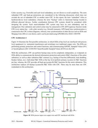 2015 – December WG K15 Report - Centralized Substation Protection and Control 26
Cyber security (e.g. Firewalls) and each level redundancy are not shown to avoid complexity. The term
redundant CPC and back-up protections are considered in the following discussions which does not
exclude the use of redundant CPC as another main CPC. In this report, the term “redundant” refers to
hardware/device level redundancy whereas the term “backup” refers to functional backup located in
different physical devices. Further coordination between CPC systems should be considered while
designing the system. Each main/redundant CPC system may have its own redundancy and its
management. Peer substation and control center may be connected to CPC (RTU/gateway function inside
CPC) over station bus – with cyber security (e.g. firewall) measures. GPS based time synchronization is
connected to the CPC in these diagrams, whereas, time synchronization of other devices such as IEDs and
Merging Units (MUs) is not shown, and it can be provided using GPS/IRIG-B or IEEE 1588 PTP.
CPC Architecture-1
Figure 18 illustrates the first possible architecture, in which IEDs at bay level are interfaced with process
level equipment (i.e. instrument transformers and switching) over traditional copper wire. The IEDs are
performing primary protection and control functions; and communicating GOOSE, Sampled Values (SV)
or Synchrophasors (IEC 61850-90-5 based Routable Sampled Values (R-SV)) to the CPC.
With this architecture, CPC can perform backup (may not be completely independent, as it depends on
IEDs ability to communicate the desired information) protection and control (P&C) functions of the entire
substation, as well as other substation P&C schemes (e.g. backup of bus/line differential, load shedding,
breaker failure, etc.). Individual P&C IEDs at the bay level perform primary (system-A) P&C functions
per bay; whereas, the CPC provides all back-up (system-B) P&C functions for the entire substation. This
architecture replaces all backup (system-B) P&C IEDs with CPC. There may be more than one CPC
(redundant) in this architecture.
 
Figure 18. IEDs process input over copper wire and CPC interfaced with IEDs.
 