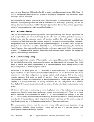 2015 – December WG K15 Report - Centralized Substation Protection and Control 42
shown to send data to the CPC, and to be able to accept control commands from the CPC. Since I/O
devices are essentially hardware devices, testing of the physical components, especially contact inputs
and output contacts is required.
The communications network must also be tested. The requirements for communications networks will be
reliability: ensuring messages between the CPC and I/O devices will always go through, and that the
latency of these communications will be within desired parameters. Beyond these minimal requirements,
testing of communications network is a specialized endeavor.
4.6.2 Acceptance Testing
CPC has little impact on the general requirements for acceptance testing, other than the requirements for
tools and procedures. It is necessary to verify that the CPC itself will perform protection functions as
desired, even with the maximum number of functions enabled. This will require verifying the
performance of individual protection elements, along with verifying the performance of the entire CPC.
The processes, tools, and models necessary for acceptance testing of a CPC will take careful thought and
design. It is also necessary to understand the number of I/O devices a CPC can connect, the number and
types of messages it can receive and send, and specific performance requirements for the communications
network. I/O devices must be tested for functionality and communications, including the number and
types of control messages it can receive.
4.6.3 Commissioning Testing
Commissioning testing is where the CPC concept has a large impact. The modularity of the system allows
the individual elements to be commissioned separately and independently of each other. The virtual
nature of the CPC itself allows commissioning in an office environment, before sending the device, and
device configuration, to the actual physical location.
The section of the power system the CPC is intended to protect and control can be modeled through
digital simulation and the communications to and from I/O devices can also be simulated. This allows
engineers to verify their configuration and design, against actual anticipated fault events, without
requiring extensive field testing or actual I/O devices. This is true when commissioning CPC
configurations for brand new installations, or when commissioning a changed CPC configuration for
upgrades to an existing installation. For existing installations, the CPC configuration can be retrieved
from the field device, modified, commissioned, and returned directly, without necessarily requiring onsite
action.
I/O devices still require commissioning to prove the physical parts of the hardware; such as analog
measurement channels, contact inputs, and contact outputs, are operating correctly. These can be tested
without connection to the communications network or CPC. The communications messages to and from
the I/O devices can be monitored and simulated to help prove the I/O device is working and installed
correctly. I/O devices can become tightly integrated into primary equipment, and this commissioning can
(and should) become part of the factory acceptance testing of the primary equipment.
The communications network must be proven to operate within performance parameters during
commissioning, including during contingency events such as loss of a network element, path
reconfiguration, and network loading situations.
 