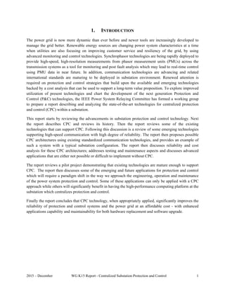 2015 – December WG K15 Report - Centralized Substation Protection and Control 1
1. INTRODUCTION
The power grid is now more dynamic than ever before and newer tools are increasingly developed to
manage the grid better. Renewable energy sources are changing power system characteristics at a time
when utilities are also focusing on improving customer service and resiliency of the grid, by using
advanced monitoring and control technologies. Synchrophasor technologies are being rapidly deployed to
provide high-speed, high-resolution measurements from phasor measurement units (PMUs) across the
transmission systems as a tool for monitoring and post fault analysis which may lead to real-time control
using PMU data in near future. In addition, communication technologies are advancing and related
international standards are maturing to be deployed in substation environment. Renewed attention is
required on protection and control strategies that build upon the available and emerging technologies
backed by a cost analysis that can be used to support a long-term value proposition. To explore improved
utilization of present technologies and chart the development of the next generation Protection and
Control (P&C) technologies, the IEEE Power System Relaying Committee has formed a working group
to prepare a report describing and analyzing the state-of-the-art technologies for centralized protection
and control (CPC) within a substation.
This report starts by reviewing the advancements in substation protection and control technology. Next
the report describes CPC and reviews its history. Then the report reviews some of the existing
technologies that can support CPC. Following this discussion is a review of some emerging technologies
supporting high-speed communication with high degree of reliability. The report then proposes possible
CPC architectures using existing standardized communication technologies, and provides an example of
such a system with a typical substation configuration. The report then discusses reliability and cost
analysis for these CPC architectures; addresses testing and maintenance aspects and discusses advanced
applications that are either not possible or difficult to implement without CPC.
The report reviews a pilot project demonstrating that existing technologies are mature enough to support
CPC. The report then discusses some of the emerging and future applications for protection and control
which will require a paradigm shift in the way we approach the engineering, operation and maintenance
of the power system protection and control. Some of these applications can only be applied with a CPC
approach while others will significantly benefit in having the high-performance computing platform at the
substation which centralizes protection and control.
Finally the report concludes that CPC technology, when appropriately applied, significantly improves the
reliability of protection and control systems and the power grid at an affordable cost - with enhanced
applications capability and maintainability for both hardware replacement and software upgrade.
 