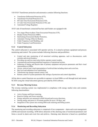 2015 – December WG K15 Report - Centralized Substation Protection and Control 53
110/10 kV Transformer protection and automatics contains following functions:
 Transformer Differential Protection (87T),
 Transformer Overload Protection (51),
 HV-side Time Overcurrent Protection (51P),
 LV-side Time Overcurrent Protection (51P), and
 Automated Voltage Regulator.
10 kV side of transformers connected bus-bars and Feeders are equipped with:
 Two stages Phase-to-phase Time Overcurrent Protection (51P),
 Breaker Failure Protection (50BF),
 Interlocking Overcurrent Busbar Protection,
 Automatic Closing of Bus-tie Breaker,
 Under Frequency Load Shedding, and
 Under Frequency Load Restoration.
5.1.2 Control Subsystem
The control subsystem is associated with operator activity. It is aimed at primary equipment and process
monitoring and control. The system includes following functions and possibilities:
 Control and state monitoring of all motorized switching apparatus, such as disconnectors, earth
switches and circuit breakers,
 Providing one and two-step (select before operate) control models,
 Automatically performing predefined sequences of operational actions,
 Gathering of analog and discrete data of primary equipment and process parameters and their visual
representation at HMIs,
 Access, retrieval and visual representation of archived data including alarm and event lists,
 Bay level and substation level interlocking,
 Transformer tap changer manual control, and
 Remote control of system parameters like settings of protection and control algorithms.
All the above control functions are accessible to operator via local HMIs as well through local and remote
SCADA using the virtual telecontrol gateway provided by iSAS software.
5.1.3 Revenue Metering System.
The revenue metering system was implemented in compliance with energy market rules and contains
following functionalities:
 Active Energy and Power metering,
 Reactive Energy and Power metering,
 Energy and power are measured in both forward and reverse directions,
 Storing energy and power in 30 minute profiles for up to 150 days, and
 Integration of the system into existing DSO-scale metering and billing system.
5.1.4 Monitoring and Recording Subsystem
The monitoring and recording subsystem is comprised of two components – alarm and event management
(AEM) and transient recording. AEM allows detection of the alarming state of monitored parameters and
forms a record in alarm and event lists and archives. Alarming state detection is based on a predefined
 