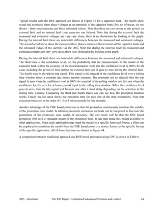 2015 – December WG K15 Report - Centralized Substation Protection and Control 64
Typical results with the DSE approach are shown in Figure 43 for a capacitor bank. The results show
actual and estimated three phase voltages at the terminals of the capacitor bank (first set of traces: six are
shown – three measurements and three estimated values). Note that there are two events in this period: an
external fault and an internal fault (one capacitor can failure). Note that during the external fault the
measured and estimated voltages are very-very close, there is no distinction by looking at the graph.
During the internal fault there are noticeable differences between the measured and estimated voltages.
The second set of traces show the measured three phase currents at the terminals of the capacitor bank and
the estimated values of the currents via the DSE. Note that during the external fault the measured and
estimated currents are very-very close, there is no distinction by looking at the graph.
During the internal fault there are noticeable differences between the measured and estimated voltages.
The third trace is the confidence level, i.e. the probability that the measurements fit the model of the
capacitor bank within the accuracy of the instrumentation. Note that the confidence level is 100% for all
cases including the period of time during the external fault and it goes to zero during the internal fault.
The fourth trace is the trip/no trip signal. This signal is the integral of the confidence level over a rolling
time window times a constant and minus another constant. The constants are so selected that the trip
signal is zero when the confidence level is 100% for a period of the rolling window and it is one when the
confidence level is zero for at least a period equal to the rolling time window. When the confidence level
goes to zero, then the trip signal will become one after a short delay depending on the selection of the
rolling time window. Comparing the third and fourth traces one can see how the protection function
works. Finally the last trace shows the execution time for each one of the state estimations. Note that
execution times are in the order of 1.5 to 3 microseconds for this example.
Another advantage of the DSE based protection is that the protection continuously monitors the validity
of the protection zone model. In addition parameter estimation methods can be integrated to fine tune the
parameters of the protection zone model, if necessary. The end result will be that the DSE based
protection will have a validated model of the protection zone. It can then make this model available to
other applications. Since each application may need the model in a specific form and format, a filter can
be employed to transform the model from the DSE based protective device format to the specific format
of the specific application. All of these functions are shown in Figure 44.
A comparison between traditional approach and DSE based protection using CPC is shown in Table 6.
 
 
 
 