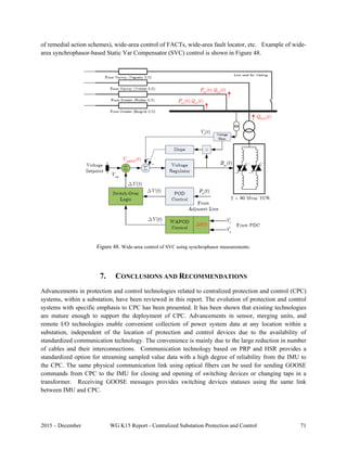 2015 – December WG K15 Report - Centralized Substation Protection and Control 71
of remedial action schemes), wide-area control of FACTs, wide-area fault locator, etc. Example of wide-
area synchrophasor-based Static Var Compensator (SVC) control is shown in Figure 48.
 
Figure 48. Wide-area control of SVC using synchrophasor measurements.
 
7. CONCLUSIONS AND RECOMMENDATIONS
Advancements in protection and control technologies related to centralized protection and control (CPC)
systems, within a substation, have been reviewed in this report. The evolution of protection and control
systems with specific emphasis to CPC has been presented. It has been shown that existing technologies
are mature enough to support the deployment of CPC. Advancements in sensor, merging units, and
remote I/O technologies enable convenient collection of power system data at any location within a
substation, independent of the location of protection and control devices due to the availability of
standardized communication technology. The convenience is mainly due to the large reduction in number
of cables and their interconnections. Communication technology based on PRP and HSR provides a
standardized option for streaming sampled value data with a high degree of reliability from the IMU to
the CPC. The same physical communication link using optical fibers can be used for sending GOOSE
commands from CPC to the IMU for closing and opening of switching devices or changing taps in a
transformer. Receiving GOOSE messages provides switching devices statuses using the same link
between IMU and CPC.
 