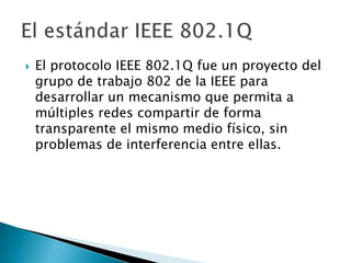 

El protocolo IEEE 802.1Q fue un proyecto del
grupo de trabajo 802 de la IEEE para
desarrollar un mecanismo que permita a
múltiples redes compartir de forma
transparente el mismo medio físico, sin
problemas de interferencia entre ellas.

 