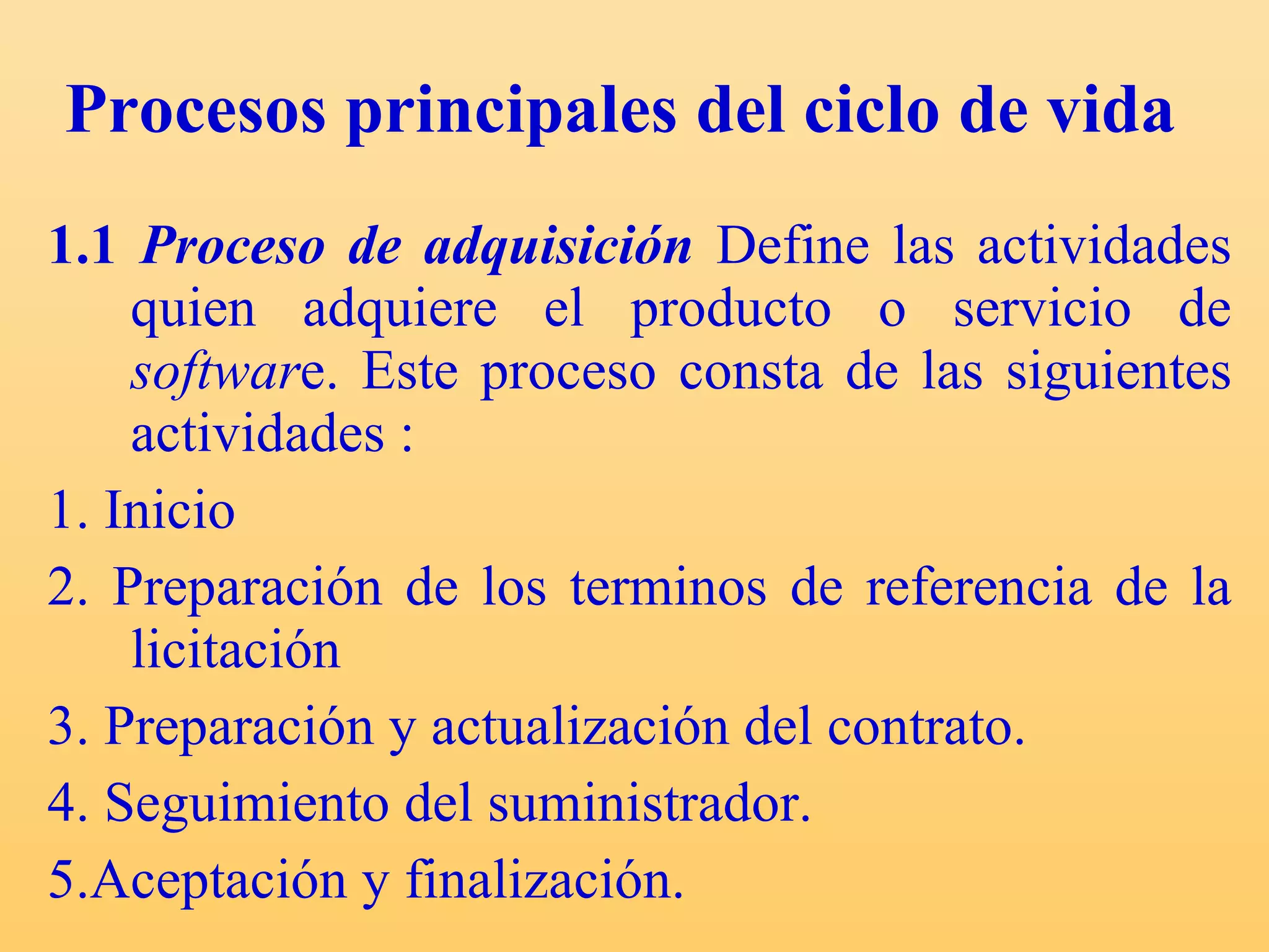 Procesos principales del ciclo de vida   1.1  Proceso de adquisición   Define las actividades quien adquiere el producto o servicio de  softwar e.  Este proceso consta de las siguientes actividades : 1. Inicio 2. Preparación de los terminos de referencia de la licitación 3. Preparación y actualización del contrato. 4. Seguimiento del suministrador.  5.Aceptación y finalización. 