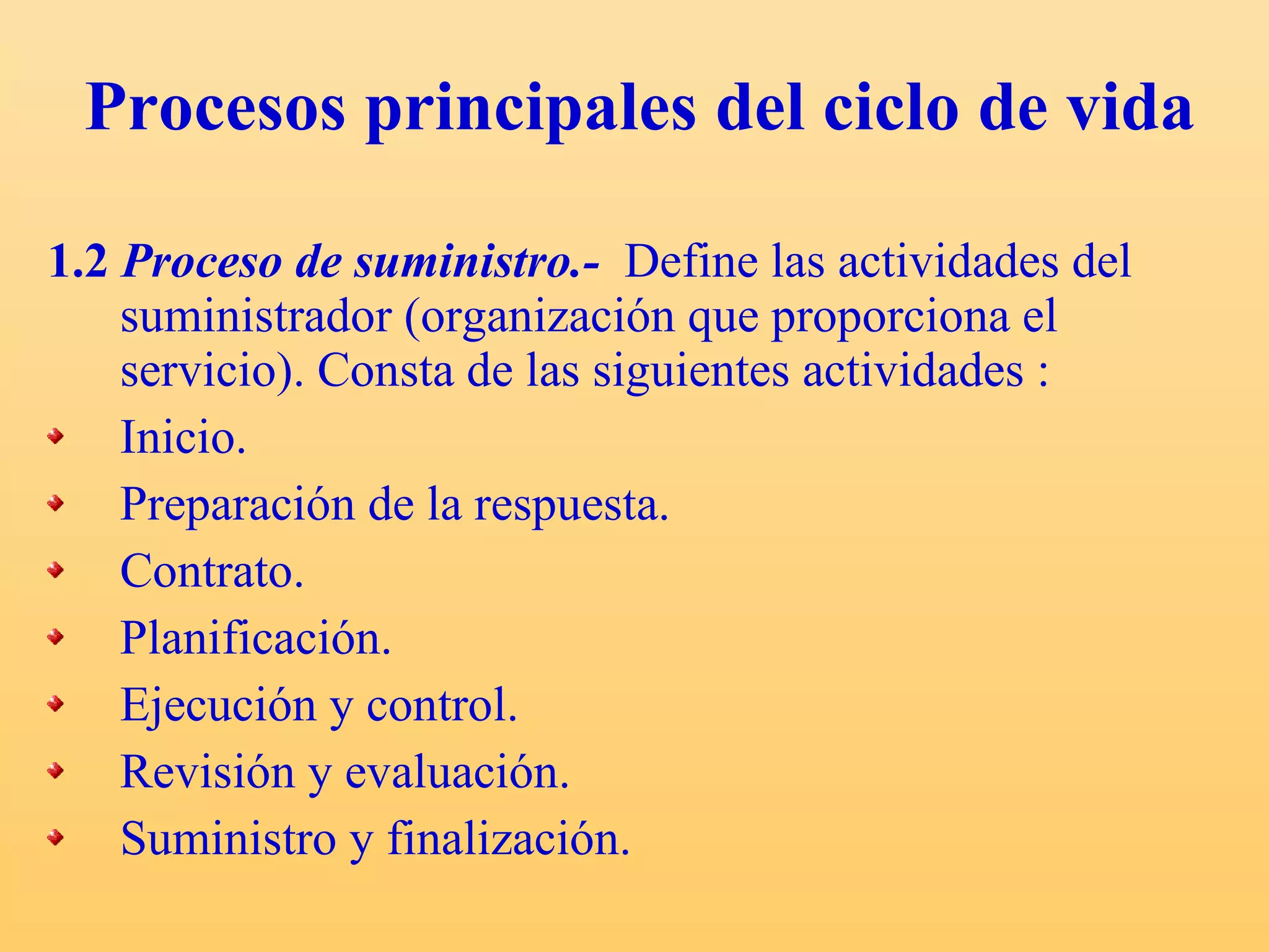 Procesos principales del ciclo de vida 1.2  Proceso de suministro.-   Define las actividades del suministrador (organización que proporciona el servicio). C onsta de las siguientes actividades : Inicio. Preparación de la respuesta. Contrato. Planificación. Ejecución y control. Revisión y evaluación. Suministro y finalización. 