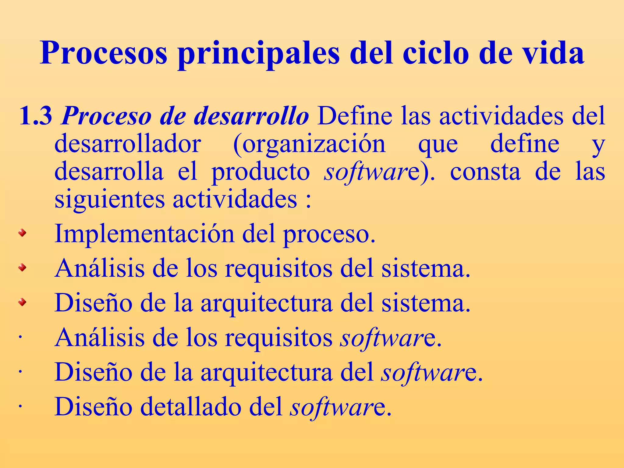 Procesos principales del ciclo de vida 1.3  Proceso de desarrollo   Define las actividades del desarrollador (organización que define y desarrolla el producto  softwar e).  consta de las siguientes actividades : Implementación del proceso. Análisis de los requisitos del sistema. Diseño de la arquitectura del sistema. Análisis de los requisitos  softwar e. Diseño de la arquitectura del  softwar e. Diseño detallado del  softwar e. 