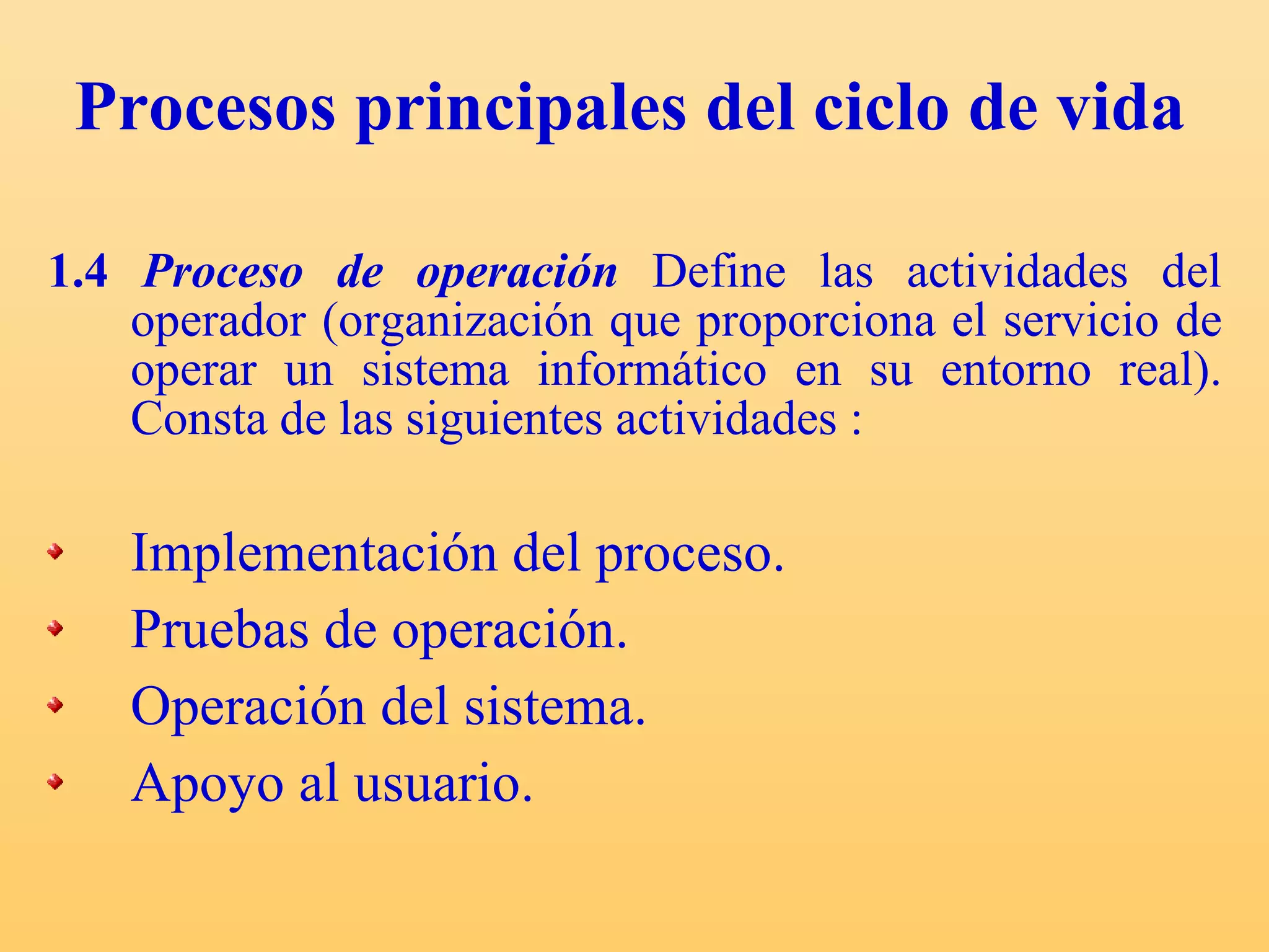 Procesos principales del ciclo de vida 1.4  Proceso de operación   Define las actividades del operador (organización que proporciona el servicio de operar un sistema informático en su entorno real). Consta  de las siguientes actividades : Implementación del proceso. Pruebas de operación. Operación del sistema. Apoyo al usuario. 