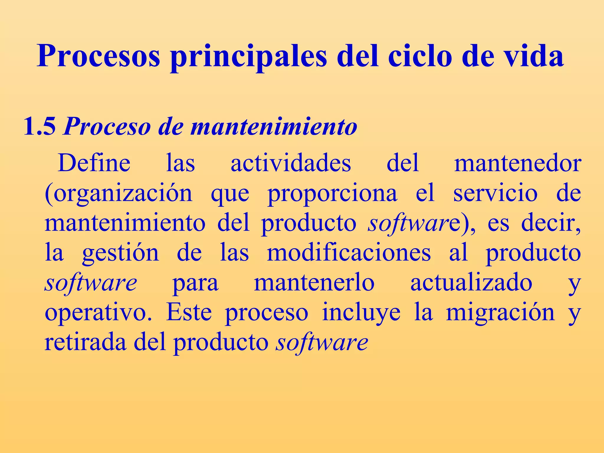 Procesos principales del ciclo de vida  1.5  Proceso de mantenimiento Define las actividades del mantenedor (organización que proporciona el servicio de mantenimiento del producto  softwar e), es decir, la gestión de las modificaciones al producto  software  para mantenerlo actualizado y operativo. Este proceso incluye la migración y retirada del producto  software   