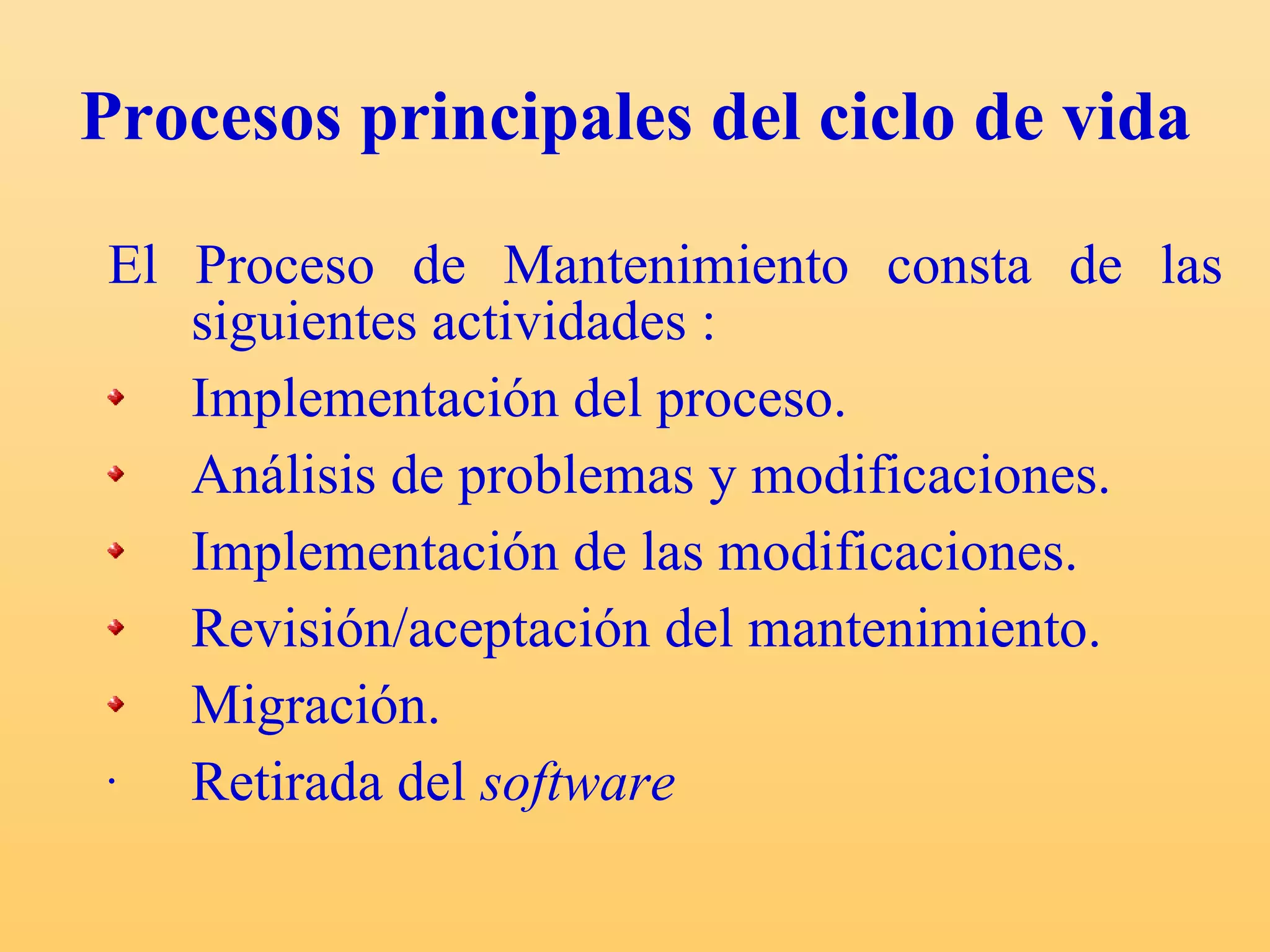 Procesos principales del ciclo de vida  El Proceso de Mantenimiento consta de las siguientes actividades : Implementación del proceso. Análisis de problemas y modificaciones. Implementación de las modificaciones. Revisión/aceptación del mantenimiento. Migración. Retirada del  software   