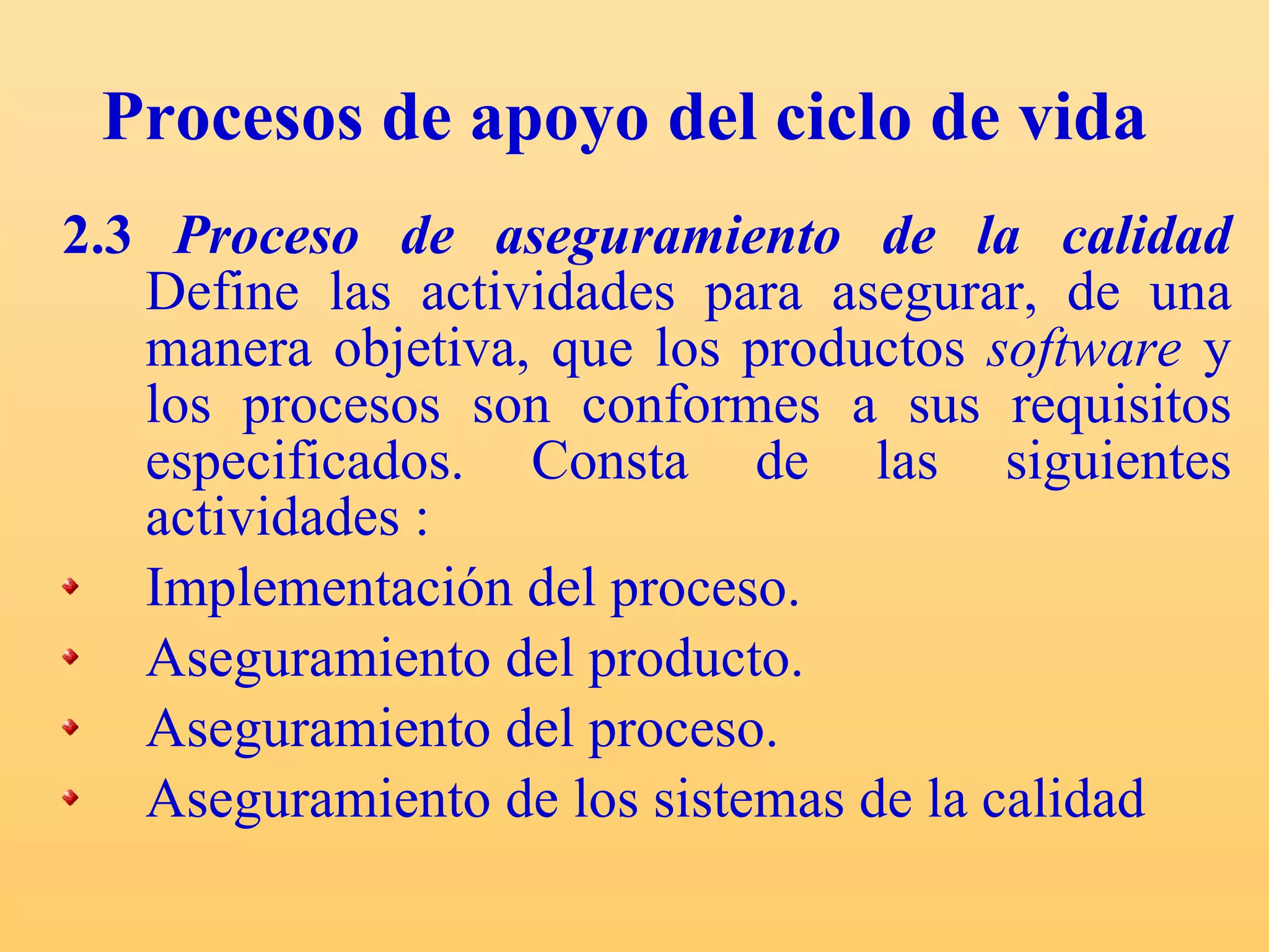 Procesos de apoyo del ciclo de vida 2.3  Proceso de aseguramiento de la calidad   Define las actividades para asegurar, de una manera objetiva, que los productos  software  y los procesos son conformes a sus requisitos especificados. C onsta de las siguientes actividades : Implementación del proceso. Aseguramiento del producto. Aseguramiento del proceso. Aseguramiento de los sistemas de la calidad  