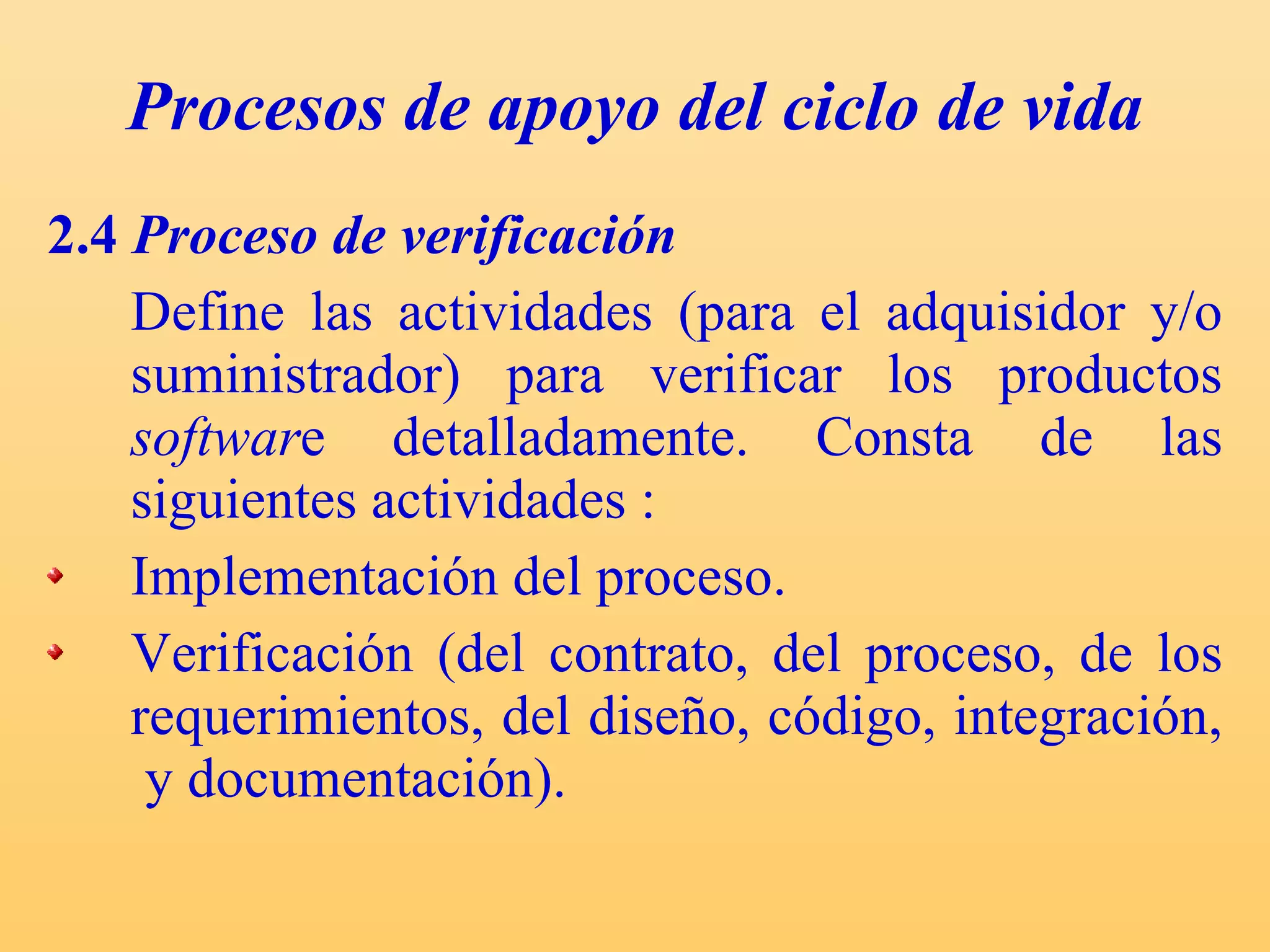 Procesos de apoyo del ciclo de vida 2.4  Proceso de verificación Define las actividades (para el adquisidor y/o suministrador) para verificar los productos  softwar e detalladamente. C onsta de las siguientes actividades : Implementación del proceso. Verificación (del contrato, del proceso, de los requerimientos, del diseño, código, integración,  y documentación). 