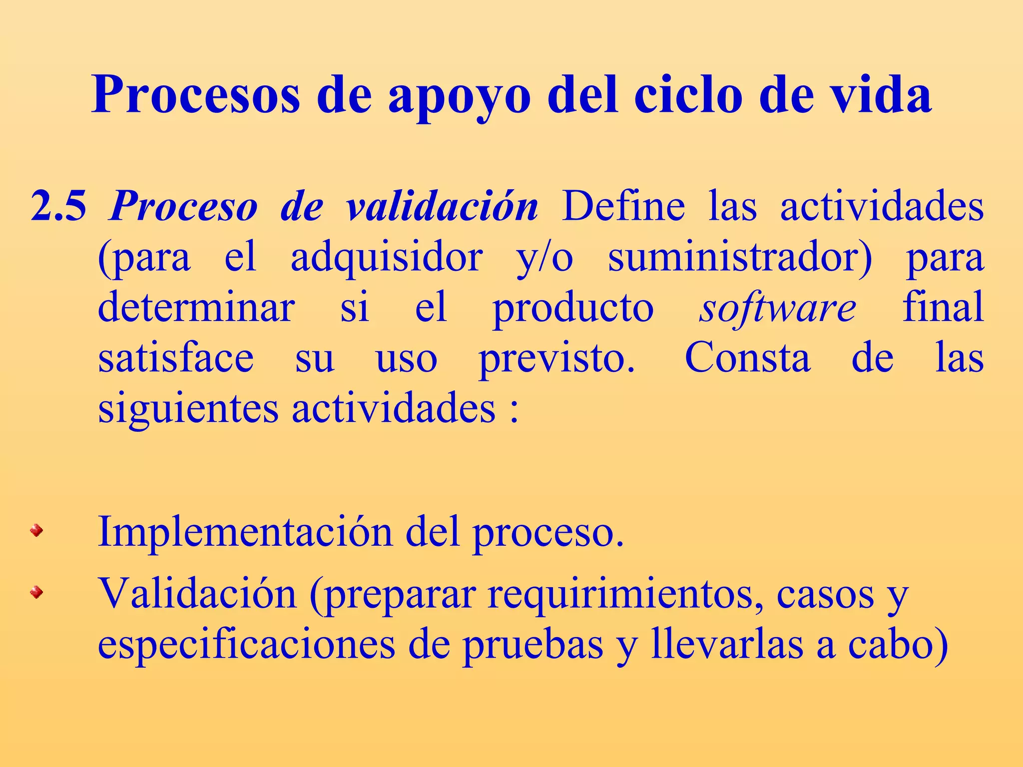 Procesos de apoyo del ciclo de vida 2.5  Proceso de validación   Define las actividades (para el adquisidor y/o suministrador) para determinar si el producto  software  final satisface su uso previsto.  Consta de las siguientes actividades : Implementación del proceso. Validación (preparar requirimientos, casos y especificaciones de pruebas y llevarlas a cabo) 