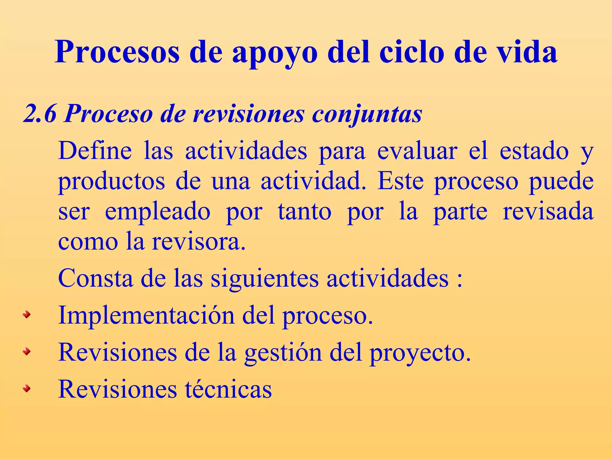 Procesos de apoyo del ciclo de vida 2.6 Proceso de revisiones conjuntas Define las actividades para evaluar el estado y productos de una actividad. Este proceso puede ser empleado por tanto por la parte revisada como la revisora.  Consta de las siguientes actividades : Implementación del proceso. Revisiones de la gestión del proyecto. Revisiones técnicas  