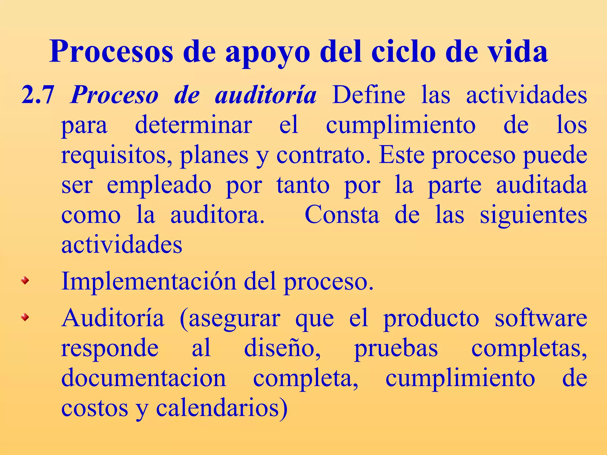 Procesos de apoyo del ciclo de vida 2.7  Proceso de auditoría   Define las actividades para determinar el cumplimiento de los requisitos, planes y contrato. Este proceso puede ser empleado por tanto por la parte auditada como la auditora.  Consta  de las siguientes actividades  Implementación del proceso. Auditoría (asegurar que el producto software responde al diseño, pruebas completas, documentacion completa, cumplimiento de costos y calendarios) 