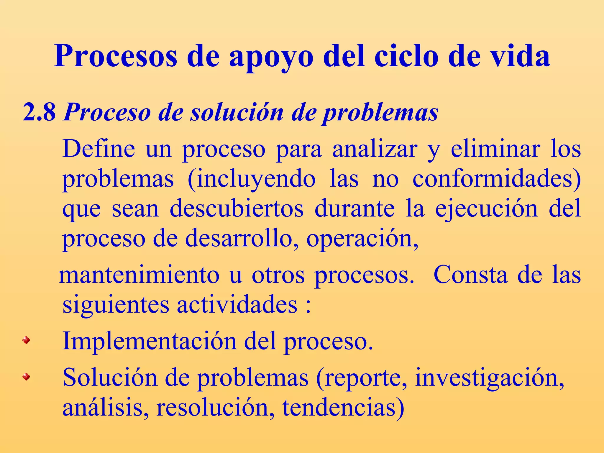 Procesos de apoyo del ciclo de vida 2.8  Proceso de solución de problemas Define un proceso para analizar y eliminar los problemas (incluyendo las no conformidades) que sean descubiertos durante la ejecución del proceso de desarrollo, operación, mantenimiento u otros procesos.  C onsta de las siguientes actividades : Implementación del proceso. Solución de problemas (reporte, investigación, análisis, resolución, tendencias) 