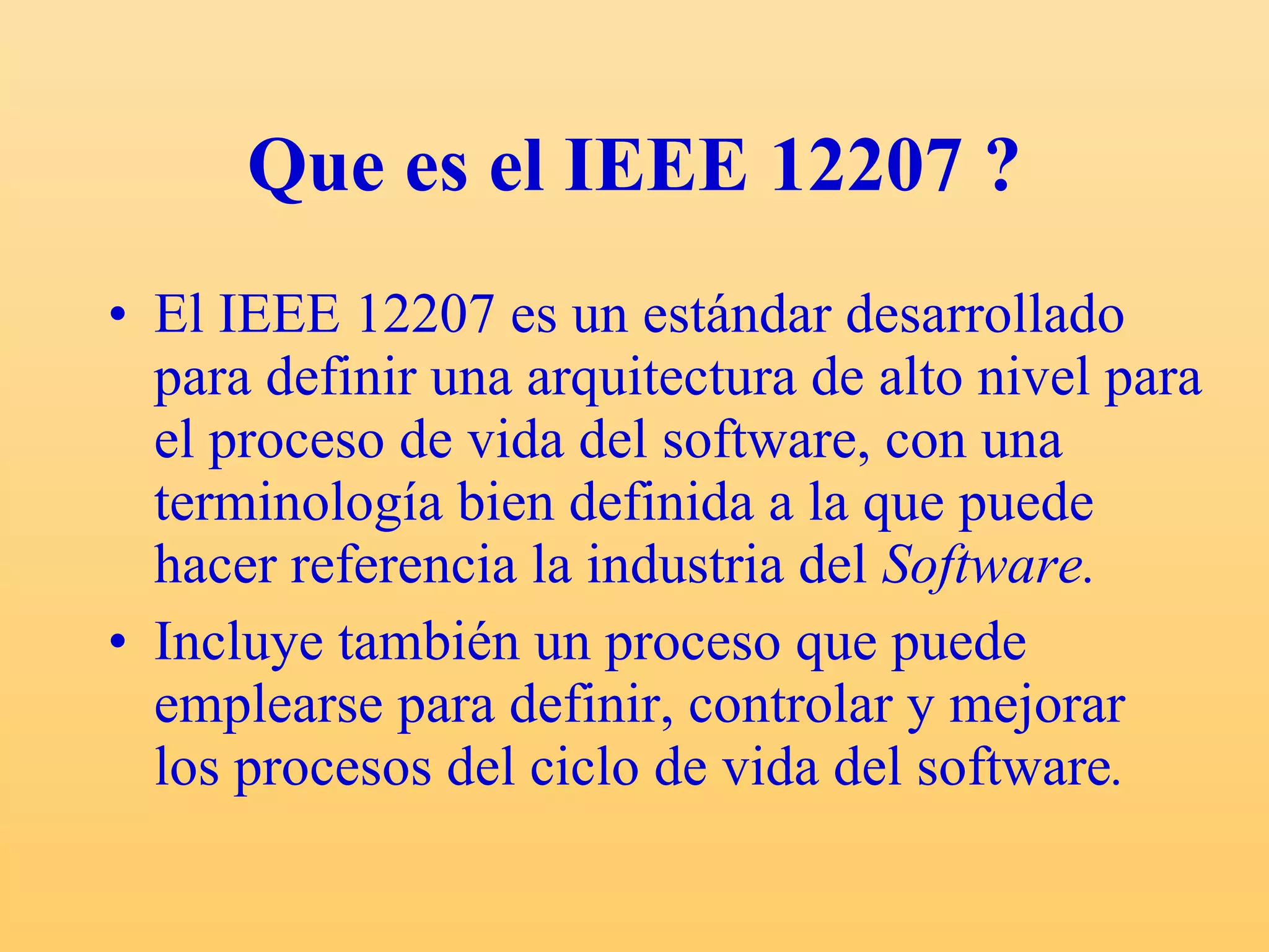 Que es el IEEE 12207 ? El IEEE 12207 es un estándar desarrollado para definir una arquitectura de alto nivel para el proceso de vida del software,  con una terminología bien definida a la que puede hacer referencia la industria del  Software. Incluye también un proceso que puede emplearse para definir, controlar y mejorar los procesos del ciclo de vida del software . 