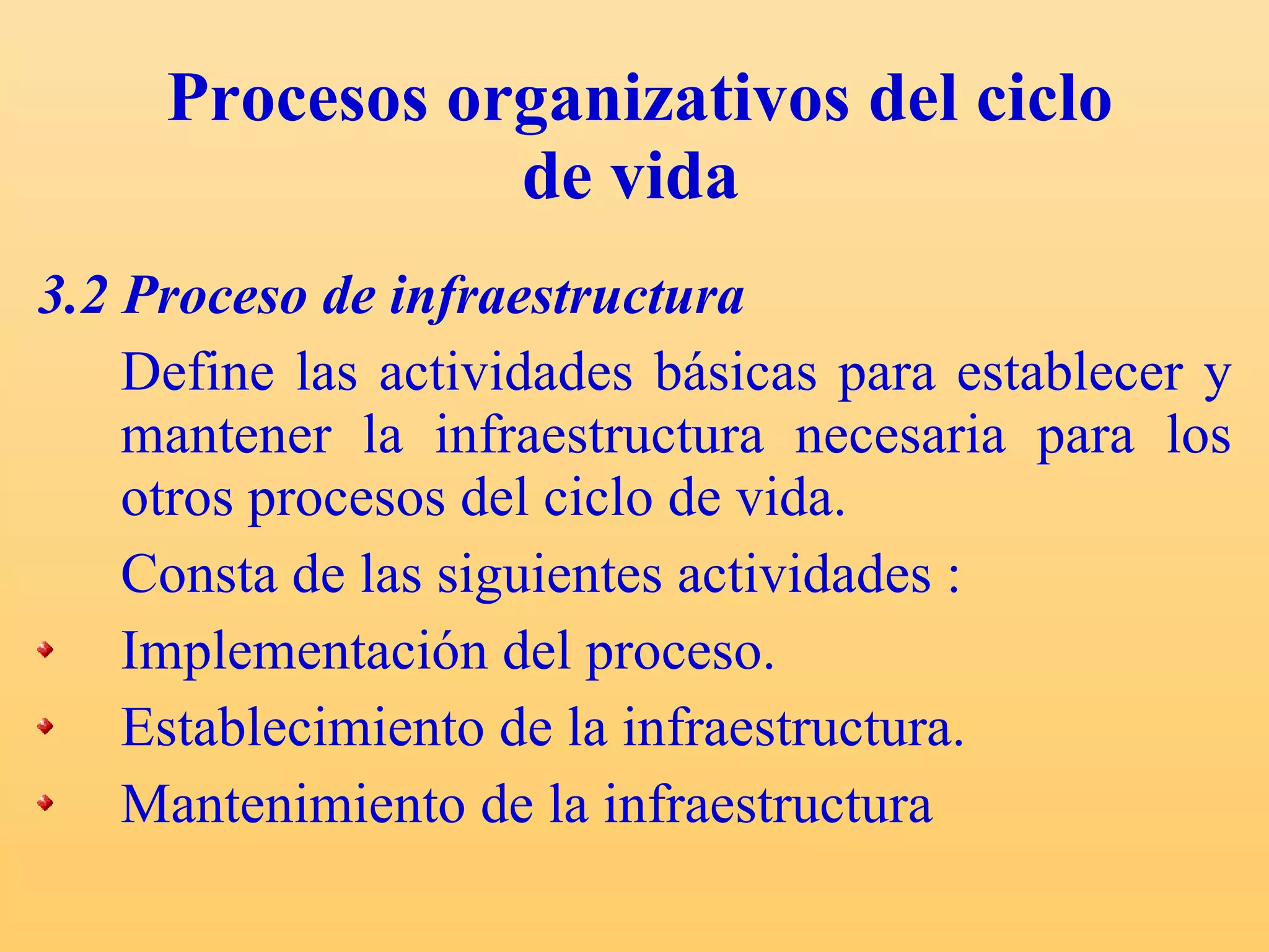 Procesos organizativos del ciclo de vida   3.2 Proceso de infraestructura Define las actividades básicas para establecer y mantener la infraestructura necesaria para los otros procesos del ciclo de vida. Consta de las siguientes actividades : Implementación del proceso. Establecimiento de la infraestructura. Mantenimiento de la infraestructura  