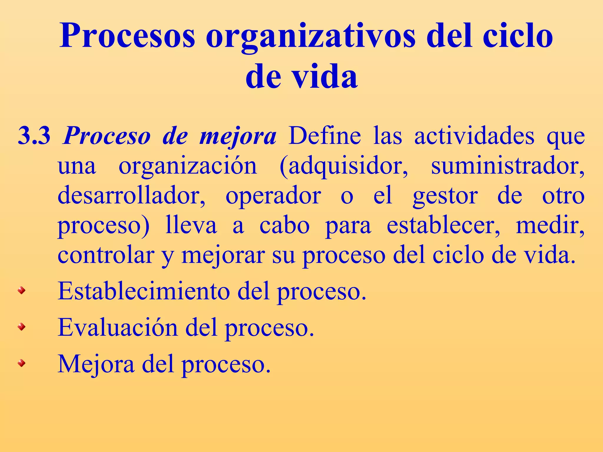 Procesos organizativos del ciclo de vida   3.3  Proceso de mejora  Define las actividades que una organización (adquisidor, suministrador, desarrollador, operador o el gestor de otro proceso) lleva a cabo para establecer, medir, controlar y mejorar su proceso del ciclo de vida. Establecimiento del proceso. Evaluación del proceso. Mejora del proceso. 