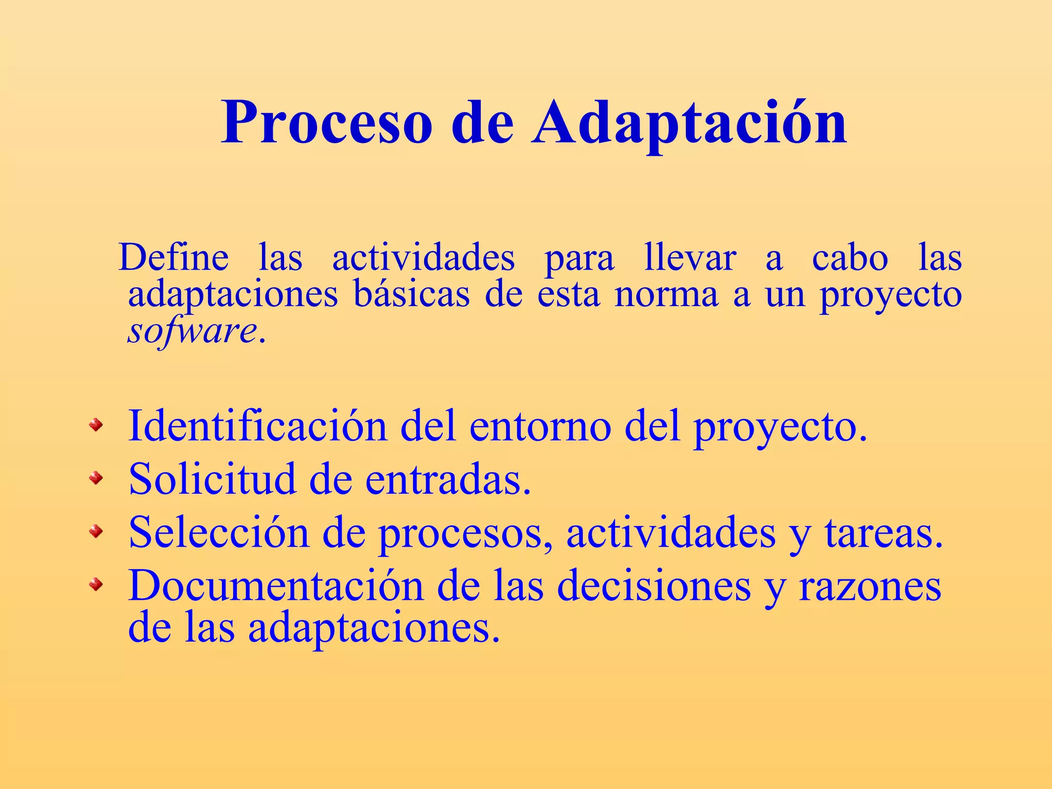 Proceso de Adaptación Define las actividades para llevar a cabo las adaptaciones básicas de esta norma a un proyecto  sofware .  Identificación del entorno del proyecto. Solicitud de entradas. Selección de procesos, actividades y tareas. Documentación de las decisiones y razones de las adaptaciones. 