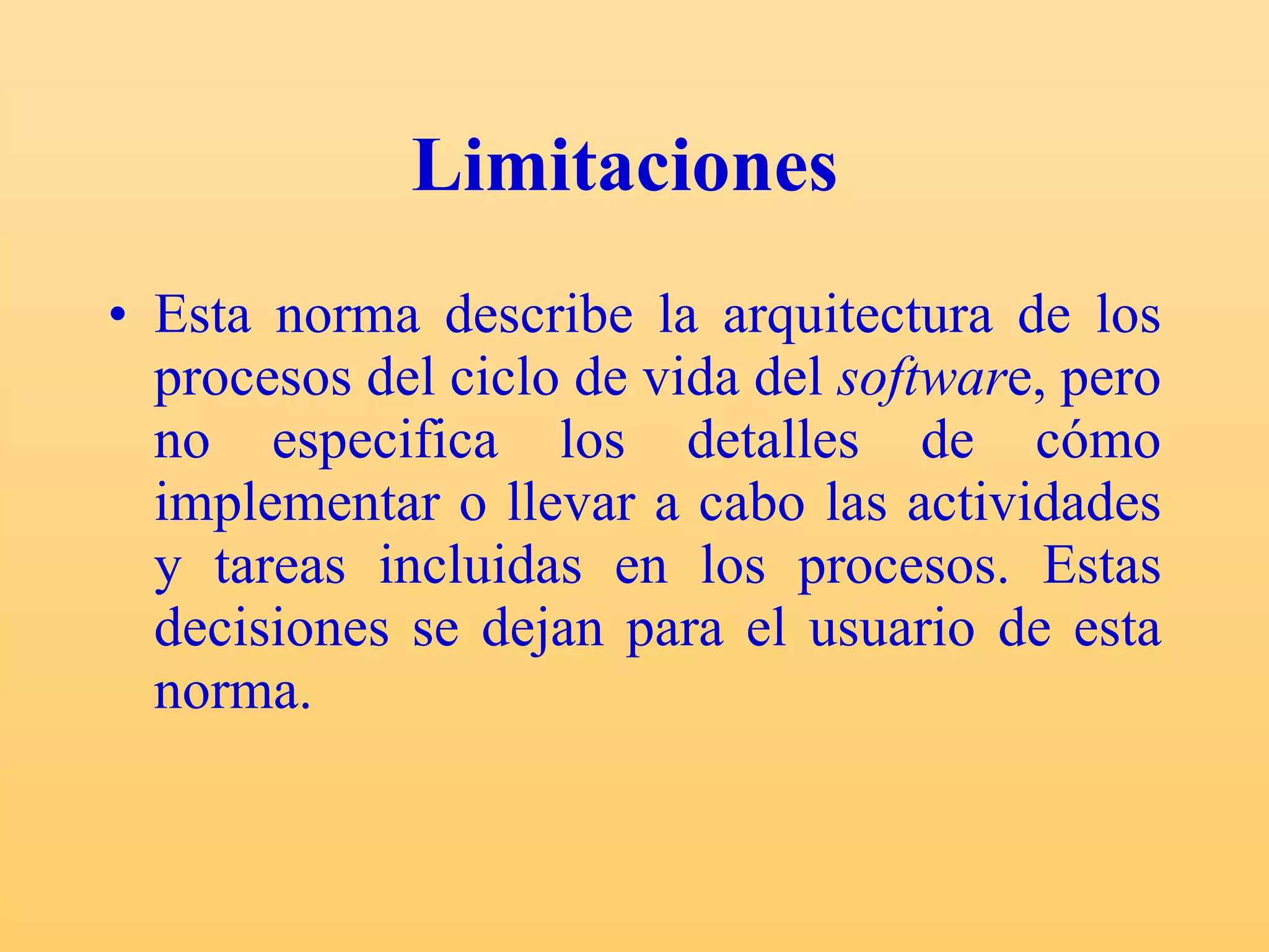 Limitaciones   Esta norma describe la arquitectura de los procesos del ciclo de vida del  softwar e, pero no especifica los detalles de cómo implementar o llevar a cabo las actividades y tareas incluidas en los procesos. Estas decisiones se dejan para el usuario de esta norma. 
