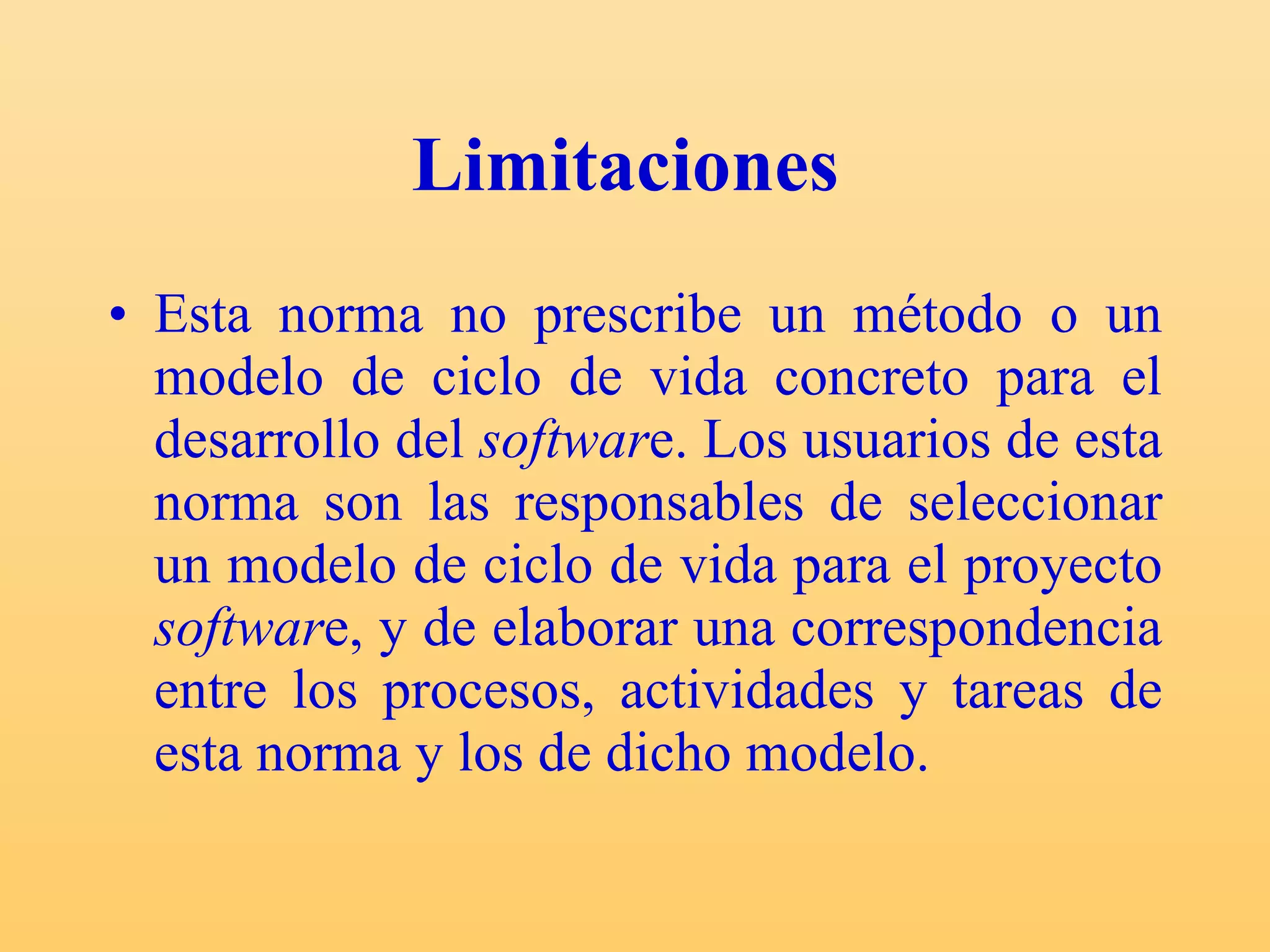 Limitaciones   Esta norma no prescribe un método o un modelo de ciclo de vida concreto para el desarrollo del  softwar e. Los usuarios de esta norma son las responsables de seleccionar un modelo de ciclo de vida para el proyecto  softwar e, y de elaborar una correspondencia entre los procesos, actividades y tareas de esta norma y los de dicho modelo.  