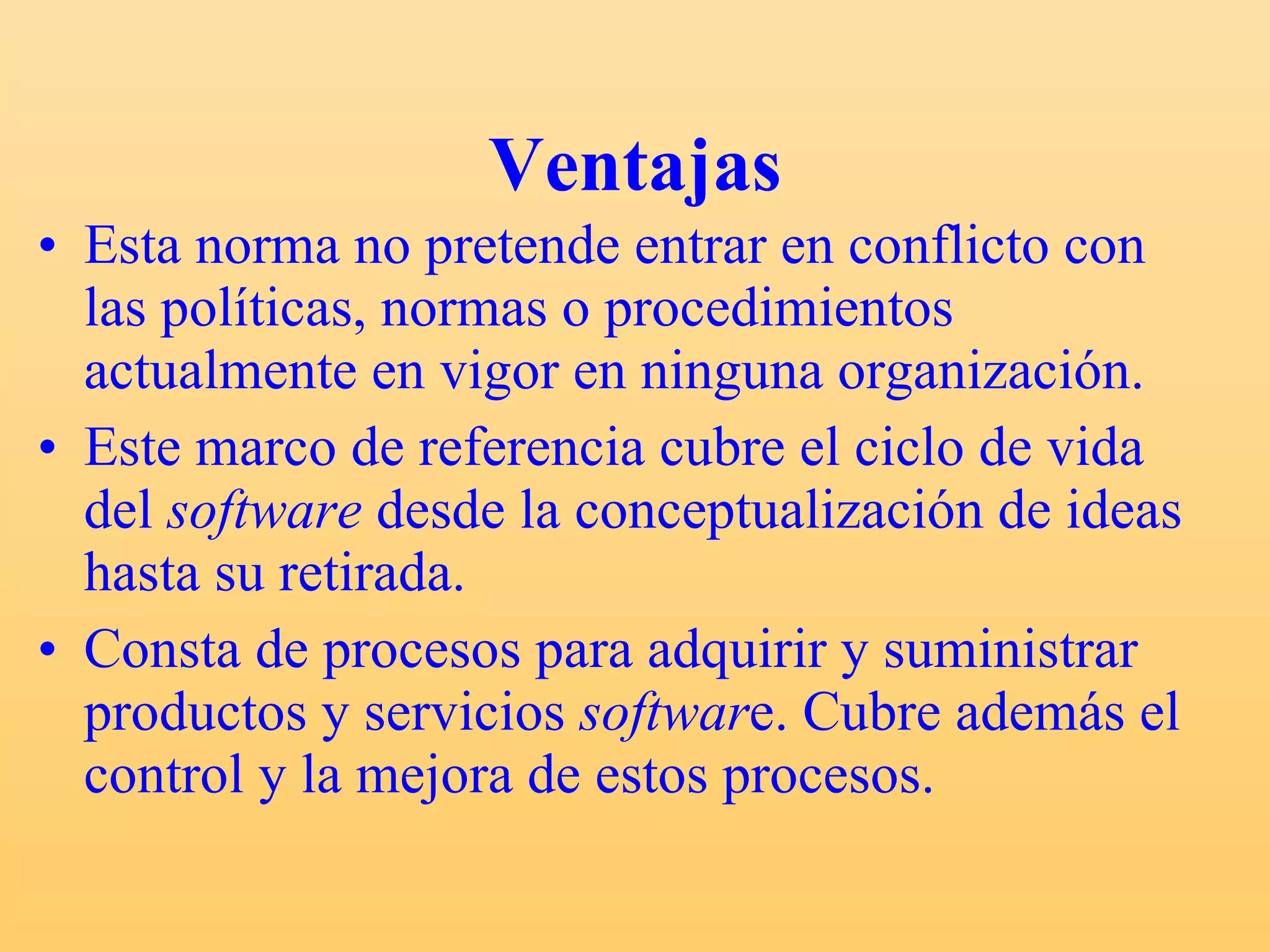 Ventajas Esta norma no pretende entrar en conflicto con las políticas, normas o procedimientos actualmente en vigor en ninguna organización. Este marco de referencia cubre el ciclo de vida del  software  desde la conceptualización de ideas hasta su retirada. Consta de procesos para adquirir y suministrar productos y servicios  softwar e. Cubre además el control y la mejora de estos procesos. 