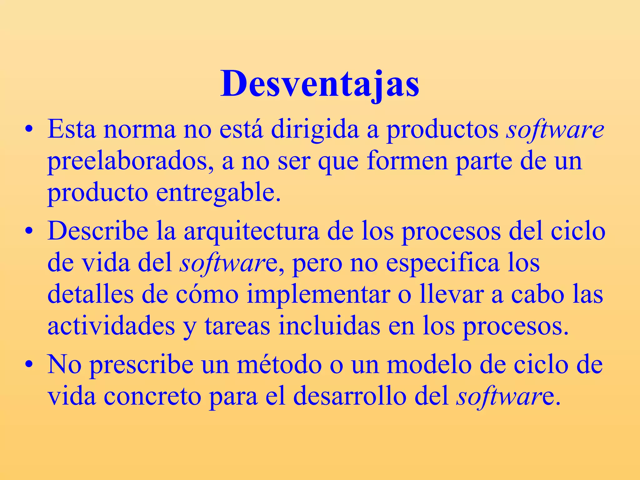 Desventajas Esta norma no está dirigida a productos  software  preelaborados, a no ser que formen parte de un producto entregable. Describe la arquitectura de los procesos del ciclo de vida del  softwar e, pero no especifica los detalles de cómo implementar o llevar a cabo las actividades y tareas incluidas en los procesos. No prescribe un método o un modelo de ciclo de vida concreto para el desarrollo del  softwar e. 
